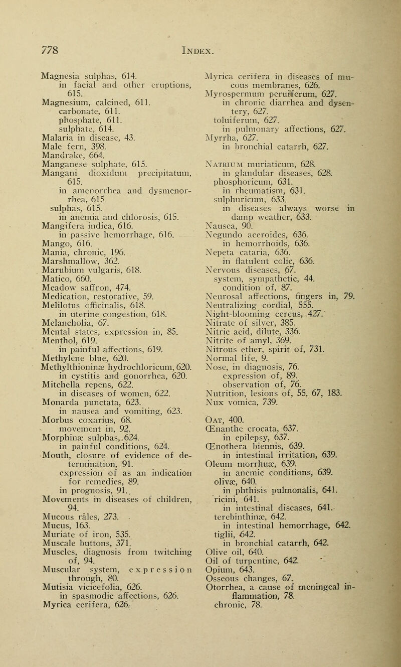 Magnesia sulphas, 614. in facial and other eruptions, 615. Magnesium, calcined, 611. carbonate, 611. phosphate, 611. sulphate, 614. Malaria in disease, 43. Male fern, 398. Mandrake, 664. Manganese sulphate, 615. Mangani dioxidum precipitatum, 615. in amenorrhea and dysmenor- rhea, 615 sulphas, 615. in anemia and chlorosis, 615. Mangifera indica, 616. in passive hemorrhage, 616. Mango, 616. Mania, chronic, 196. Marshmallow, 362. Marubium vulgaris, 618. Matico, 660. Meadow saffron, 474. Medication, restorative, 59. Melilotus officinalis, 618. in uterine congestion, 618. Melancholia, 67. Mental states, expression in, 85. Menthol, 619. in painful affections, 619. Methylene blue, 620. Methylthioninae hydrochloricum, 620. in cystitis and gonorrhea, 620. Mitchella repens, 622. in diseases of women, 622. Monarda punctata, 623. in nausea and vomiting, 623. Morbus coxarius, 68. movement in, 92. Morphinae sulphas, ,624. in painful conditions, 624. Mouth, closure of evidence of de- termination, 91. expression of as an indication for remedies, 89. in prognosis, 91.. Movements in diseases of children, 94. Mucous rales, 273. • Mucus, 163. Muriate of iron, 535. Muscale buttons, 371. Muscles, diagnosis from twitching of, 94. Muscular system, expression through, 80. Mutisia vicicefolia, 626. in spasmodic affections, 626. Myrica cerifera, 626. Myriea cerifera in diseases of mu- cous membranes, 626. Myrospermum peruiferum, 627. in chronic diarrhea and dysen- tery, 627. ^ toluiferum, 627. in pulmonary affections, 627. Myrrha, 627. in bronchial catarrh, 627. Natrium muriaticum, 628. in glandular diseases, 628. phosphoricum, 631. in rheumatism, 631. sulphuricum, 633. in diseases always worse in damp weather, 633. Xausea, 90. Negundo aceroides, 636. in hemorrhoids, 636. Nepeta cataria, 636. in flatulent colic, 636. Nervous diseases, 67. system, sympathetic, 44. condition of, 87. Neurosal affections, fingers in, 79. Neutralizing cordial, 555. Night-blooming cereus, .427. Nitrate of silver, 385. Nitric acid, dilute, 336. Nitrite of amyl, 369. Nitrous ether, spirit of, 731. Normal life, 9. Nose, in diagnosis, 76. expression of, 89. observation of, 76. Nutrition, lesions of, 55, 67, 183. Nux vomica, 739. Oat, 400. CEnanthe crocata, 637. in epilepsy, 637. Oenothera biennis, 639. in intestinal irritation, 639. Oleum morrhua?, 639. in anemic conditions, 639. olivae, 640. in phthisis pulmonalis, 641. ricini, 641. in intestinal diseases, 641. terebinthina?, 642. in intestinal hemorrhage, 642. tiglii, 642. in bronchial catarrh, 642. Olive oil, 640. Oil of turpentine, 642. Opium, 643. Osseous changes, 67. Otorrhea, a cause of meningeal in- flammation, 78. chronic, 78.