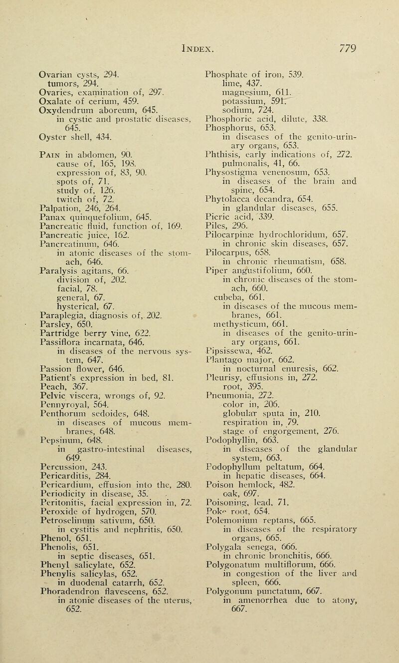 Ovarian cysts, 294. tumors, 294. Ovaries, examination of, 297. Oxalate of cerium, 459. Oxydendrum aboreum, 645. in cystic and prostatic diseases, 645. Oyster shell, 434. Pain in abdomen, 90. cause of, 165, 193. expression of, 83, 90. spots of, 71. study of, 126. twitch of, 72. Palpation, 246, 264. Panax quinquefolium, 645. Pancreatic fluid, function of, 169. Pancreatic juice, 162. Pancreatinum, 646. in atonic diseases of the stom- ach, 646. Paralysis agitans, 66. division of, 202. facial, 78. general, 67. hysterical, 67. Paraplegia, diagnosis of, 202. Parsley, 650. Partridge berry vine, 622. Passiflora incarnata, 646. in diseases of the nervous sys- tem, 647. Passion flower, 646. Patient's expression in bed, 81. Peach, 367. Pelvic viscera, wrongs of, 92. Pennyroyal, 564. Penthorum sedoides, 648. in diseases of mucous mem- branes, 648. Pepsinum, 648. in gastro-intestinal diseases, 649. Percussion, 243. Pericarditis, 284. Pericardium, effusion into the, 280. Periodicity in disease, 35. Peritonitis, facial expression in, 72. Peroxide of hydrogen, 570. Petroselinum sativum, 650. in cystitis and nephritis, 650. Phenol, 651. Phenolis, 651. in septic diseases, 651. Phenyl salicylate, 652. Phenylis salicylas, 652. in duodenal catarrh, 652. Phoradendron flavescens, 652. in atonic diseases of the uterus, 652. Phosphate of iron, 539. lime, 437. magnesium, 611. potassium, 591. sodium, 724. Phosphoric acid, dilute, 338. Phosphorus, 653. in diseases of the genito-urin- ary organs, 653. Phthisis, early indications of, 272. pulmonalis, 41, 66. Physostigma venenosum, 653. in diseases of the brain and spine, 654. Phytolacca decandra, 654. in glandular diseases, 655. Picric acid, '339. Piles, 296. Pilocarpine hydrochloridum, 657. in chronic skin diseases, 657. Pilocarpus, 658. in chronic rheumatism, 658. Piper angustifolium, 660. in chronic diseases of the stom- ach, 660. cubeba, 661. in diseases of the mucous mem- branes, 661. methysticum, 661. in diseases of the genito-urin- ary organs, 661. Pipsissewa, 462. Plantago major, 662. in nocturnal enuresis, 662. Pleurisy, effusions in, 272. root, 395. Pneumonia, 272. color in, 206. globular sputa in, 210. respiration in, 79. stage of engorgement, 276. Podophyllin, 663. in diseases of the glandular system, 663. Podophyllum peltatum, 664, in hepatic diseases, 664. Poison hemlock, 482. oak, 697. Poisoning, lead, 71. Pok root, 654. Polemonium reptans, 665. in diseases of the respiratory organs, 665. Polygala senega, 666. in chronic bronchitis, 666. Polygonatum multiflorum, 666. in congestion of the liver and spleen, 666. Polygonum punctatum, 667. in amenorrhea due to atony, 667.