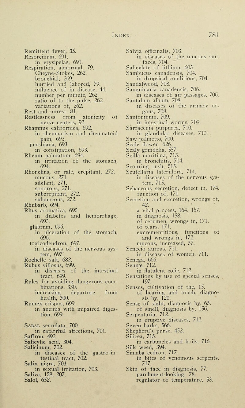 Remittent fever, 35. Resorcinum, 691. in erysipelas, 691. Respiration, abnormal, 79. Cheyne-Stokes, 262. bronchial, 269. hurried and labored, 79. influence of in disease, 44. number per minute, 262. ratio of to the pulse, 262. variations of, 262. Rest and unrest, 81. Restlessness from atonicity of nerve centers, 92. Rhamnus californica, 692. in rheumatism and rheumatoid pain, 692. purshiana, 693. in constipation, 693. Rheum palmatum, 694. in irritation of the stomach, 694. Rhonchus, or rale, crepitant, 272. mucous, 271. sibilant, 271. sonorous, 271. subcrepitant, 272. submucous, 272. Rhubarb, 694. Rhus aromatica, 695. in diabetes and hemorrhage, 695. glabrum, 696. in ulceration of the stomach, 696. toxicodendron, 697. in diseases of the nervous sys- tem, 697. Rochelle salt, 682. Rubus villosus, 699. in diseases of the intestinal tract, 699. Rules for avoiding dangerous com- binations, 330. increasing departure from health, 300. Rumex crispus, 699. in anemia with impaired diges- tion, 699. Sabal serrulata, 700. in catarrhal affections, 701. Saffron, 492. Salicylic acid, 304. Salicinum, 702. in diseases of the gastroin- testinal tract, 702. Salix nigra, 703. in sexual irritation, 703. Saliva, 158, 207. Salol, 652. Salvia officinalis, 703. in diseases of the mucous sur- faces, 704. Salicylate of lithium, 603. Sambucus canadensis, 704. in dropsical conditions, 704. Sandalwood, 708. Sanguinaria canadensis, 706. in diseases of air passages, 706. Santalum album, 708. in diseases of the urinary or- gans, 708. Santoninum, 709. in intestinal worms, 709. Sarracenia purpurea, 710. in glandular diseases, 710. Saw palmetto, 700. Scale flower, 626. Scaly grindelia, 557. Scilla maritima, 713. in bronchitis, 714. Scouring rush, 515. Scutellaria lateriflora, 714. in diseases of the nervous sys- tem, 715. Sebaceous secretion, defect in, 174. function of, 171. Secretion and excretion, wrongs of, 42. a vital process, 164. 167. in diagnosis, 158. of cerumen, wrongs in, 171. of tears, 171. excrementitious, functions of and wrongs in, 172. mucous, increased, 57. Senecio aureus, 711. in diseases of women, 711. Senega, 666. Sennae, 712. in flatulent colic, 712. Sensations by use of special senses, 197. Senses, cultivation of the, 15. of hearing and touch, diagno- sis by, 120. Sense of sight, diagnosis by, 65. of smell, diagnosis by, 156. Serpentaria, 712. in eruptive diseases, 712. Seven barks, 566. Shepherd's purse, 452. Silicea, 715. in carbuncles and boils, 716. Silk weed, 394. ^ Simaba cedron, 717. in bites of venomous serpents, 717. Skin of face in diagnosis, 77. parchment-looking, 78. regulator of temperature, 53.