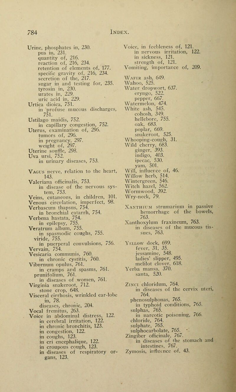 Urine, phosphates in, 230. pus in, 231. quantity of, 216. reaction of, 216, 234. retention of elements of, 177. specific gravity of, 216, 234. secretion of the, 217. sugar in and testing for, 235. tyrosin in, 230. urates in, 229. uric acid in, 229. Urtica dioica, 751. in profuse mucous discharges, 751. Ustilago maidis, 752. in capillary congestion, 752. Uterus, examination of, 296. tumors of, 296. in pregnancy, 297. weight of, 297. Uterine souffle, 293. Uva ursi, 752. in urinary diseases, 753. Vagus nerve, relation to the heart, 143. Valeriana officinalis, 753. in disease of the nervous sys- tem, 753. Veins, cutaneous, in children, 101. Venous circulation, imperfect, 98. Verbascum thapsus, 754. in bronchial catarrh, 754. Verbena hastata, 754. in epilepsy, 755. Veratrum album, 755. in spasmodic coughs, 755. viride, 755. in puerperal convulsions, 756. Vervain, 754. Vesicaria communis, 760. in chronic Cystitis, 760. Viburnum opulus, 761. in cramps and spasms, 761. prunifolium, 761. in diseases of women, 761. Virginia snakeroot, 712. stone crop, 648. Visceral cirrhosis, wrinkled ear-lobe in, 78. .m diseases, chronic, 204. Vocal fremitus, 263. Voice in abdominal distress. 122. in cerebral irritation, 122. in chronic bronchitis, 123. in congestion, 122. in coughs, 123. in cri encephalique, 122. in croupous cough, 123. in diseases of respiratory or- gans, 123. Voice, in feebleness of, 121. in nervous irritation, 122. in sickness, 121. strength of, 121. Vomiting, importance of, 209. Wafer ash, 649. Wahoo, 525. Water dropwort, 637. eryngo, 522. pepper, 667. Watermelon, 474. White ash, 545. cohosh, 349. hellebore, 755. oak, 683. poplar, 669. snakeroot, 525. Whooping-cough, 31. Wild cherry, 683. ginger, 393. indigo, 403. ipecac, 530. yam, 501. Will, influence of, 46. Willow herb, 514. Wintergreen, 546. Witch hazel, 562. Wormwood, 392. Wry-neck, 79. Xanthium strumarium in passive hemorrhage of the bowels, 763. Xanthoxylum fraxineum, 763. in diseases of the mucous tis- sues, 763. Yellow dock, 699. fever, 31, 35. jessamine, 548. ladies' slipper, 495. melilot clover, 618. Verba mansa, 370. santa, 520. Zikpci chloridum, 764. in diseases of the cervix uteri, 764. phenosulphonas, 765. in typhoid conditions, 765. sulphas, 765. in narcotic poisoning, 766. chloride, 764. sulphate, 765. sulphocarbolate, 76S._ Zingiber officinale, 767. in diseases of the stomach and intestines, 767. Zymosis, influence of. 43.