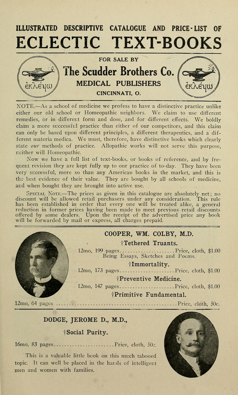 ILLUSTRATED DESCRIPTIVE CATALOGUE AND PRICE-LIST OF ECLECTIC TEXT-BOOKS FOR SALE BY The Scudder Brothers Co. MEDICAL PUBLISHERS CINCINNATI, O. NOTE.—As a school of medicine we profess to have a distinctive practice unlike either our old school or Homeopathic neighbors. We claim to use different remedies, or in different form and dose, and for different effects. We boldly claim a more successful practice than either of our competitors, and this claim can only be based upon different principles, a different therapeutics, and a dif- ferent materia medica. We must, therefore, have distinctive books which clearly state our methods of practice. Allopathic works will not serve this purpose, neither will Homeopathic. Now we have a full list of text-books, or books of reference, and by fre- quent revision they are kept fully up to our practice of to-day. They have been very successful, more so than any American books in the market, and this is the best evidence of their value. They are bought by all schools of medicine, and when bought they are brought into active use. Special Note.—The prices as given in this catalogue are absolutely net; no discount will be allowed retail purchasers under any consideration. This rule has been established in* order that every one will be treated alike, a general reduction in former prices having been made to meet previous retail discounts offered by some dealers. Upon the receipt of the advertised price any book will be forwarded by mail or express, all charges prepaid. COOPER, WM. COLBY, M.D. fTethered Truants. X\ 12mo, 199 pages Price, cloth, $1.00 \ Being Essays, Sketches and Poems. flmmortality. } 12mo, 173 pages Price, cloth, $1.00 -^Preventive Medicine. 12mo, 147 pages Price, cloth, $1.00 fPrimitive Fundamental. 12mo, 64 pages Price, cloth, 50c. DODGE, JEROME D., M.D., fSocial Purity. 16mo, 83 pages Price, cloth, 50c. This is a valuable little book on this much tabooed topic. It can well be placed in the hai:ds of intelligent men and women with families.