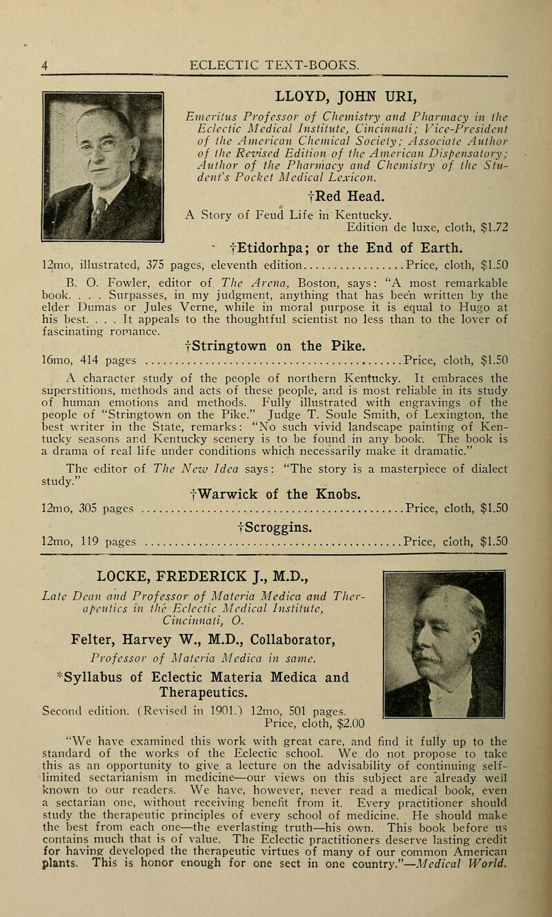 LLOYD, JOHN URI, Emeritus Professor of Chemistry and Pharmacy in the Eclectic Medical Institute, Cincinnati; Vice-President of the American Chemical Society; Associate Author of the Revised Edition of the American Dispensatory; Author of the Pharmacy and Chemistry of the Stu- dent's Pocket Medical Lexicon. tRed Head. A Story of Feud Life in Kentucky. Edition de luxe, cloth, $1.72 ■ fEtidorhpa; or the End of Earth. 12-mo, illustrated, 375 pages, eleventh edition Price, cloth, $1.50 B. O. Fowler, editor of The Arena, Boston, says: A most remarkable book. . . . Surpasses, in my judgment, anything that has been written by the elder Dumas or Jules Verne, while in moral purpose it is equal to Hugo at his best. ... It appeals to the thoughtful scientist no less than to the lover of fascinating romance. fStringtown on the Pike. 16mo, 414 pages Price, cloth, $1.50 A character study of the people of northern Kentucky. It embraces the superstitions, methods and acts of these people, and is most reliable in its study of human emotions and methods. Fully illustrated with engravings of the people of Stringtown on the Pike. Judge T. Soule Smith, of Lexington, the best writer in the State, remarks : No such vivid landscape painting of Ken- tucky seasons and Kentucky scenery is to be found in any book. The book is a drama of real life under conditions which necessarily make it dramatic. The editor of The Nezv Idea says: The story is a masterpiece of dialect study. fWarwick of the Knobs. 12mo, 305 pages Price, cloth, $1.50 iScroggins. 12mo, 119 pages Price, cloth, $1.50 LOCKE, FREDERICK J., M.D., Late Dean and Professor of Materia Medica and Ther- apeutics in the Eclectic Medical Institute, Cincinnati, O. Felter, Harvey W., M.D., Collaborator, Professor of Materia Medica in same. ^Syllabus of Eclectic Materia Medica and Therapeutics. Second edition. (Revised in 1901.) 12mo, 501 pages. Price, cloth, $2.00 We have examined this work with great care, and find it fully up to the standard of the works of the Eclectic school. We do not propose to take this as an opportunity to give a lecture on the advisability of continuing self- limited sectarianism in medicine—our views on this subject are already well known to our readers. We have, however, never read a medical book, even a sectarian one, without receiving benefit from it. Every practitioner should study the therapeutic principles of every school of medicine. He should make the best from each one—the everlasting truth—his own. This book before us contains much that is of value. The Eclectic practitioners deserve lasting credit for having developed the therapeutic virtues of many of our common American plants. This is honor enough for one sect in one country.—Medical World.