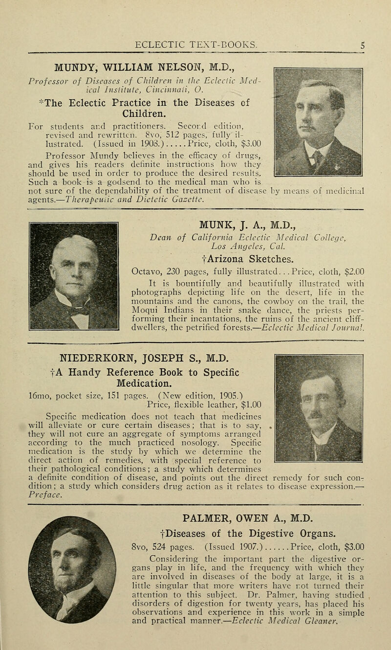 MUNDY, WILLIAM NELSON, M.D., Professor of Diseases of Children in ihc Eclectic Med- ical Institute, Cincinnati, O. *The Eclectic Practice in the Diseases of Children. For students ar.d practitioners. Second edition, revised and rewritten. 8vo, 512 pages, fully' il- lustrated. (Issued in 1903.) Price, cloth, $3.00 Professor Mundy believes in the efficacy of drugs, and gives his readers definite instructions how they should be used in order to produce the desired results. Such a book is a godsend to the medical man who is not sure of the dependability of the treatment of disease by means of medicinal agents.—Therapeutic and Dietetic Gazette. MUNK, J. A., M.D., Dean of California Eclectic Medical College, Los Angeles, Cal. tArizona Sketches. Octavo, 230 pages, fully illustrated. .. Price, cloth, $2.00 It is bountifully and beautifully illustrated with photographs depicting life on the desert, life in the mountains and the canons, the cowboy on the trail, the Moqui Indians in their snake dance, the priests per- forming their incantations, the ruins of the ancient cliff- dwellers, the petrified forests.—Eclectic Medical Journal. NIEDERKORN, JOSEPH S., M.D. fA Handy Reference Book to Specific Medication. 16mo, pocket size, 151 pages. (New edition, 1905.) Price, flexible leather, $1.00 Specific medication does not teach that medicines will alleviate or cure certain diseases; that is to say, they will not cure an aggregate of symptoms arranged according to the much practiced nosology. Specific medication is the study by which we determine the direct action of remedies, with special reference to their pathological conditions; a study which determines a definite condition of disease, and points out the direct remedy for such con- dition ; a study which considers drug action as it relates to disease expression.— Preface. PALMER, OWEN A., M.D. fDiseases of the Digestive Organs. 8vo, 524 pages. (Issued 1907.) Price, cloth, $3.00 Considering the important part the digestive or- gans play in life, and the frequency with which they are involved in diseases of the body at large, it is a little singular that more writers have not turned their attention to this subject. Dr. Palmer, having studied disorders of digestion for twenty years, has placed his observations and experience in this work in a simple and practical manner.—Eclectic Medical Gleaner.