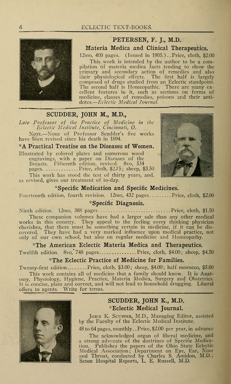 PETERSEN, F. J., M.D. Materia Medica and Clinical Therapeutics. 12mo, 400 pages. (Issued in 1905.) . .Price, cloth, $2.00 This work is intended by the author to be a com- pilation of materia medica facts tending to show the primary and secondary action of remedies and also their physiological effects. The first half is largely composed of drugs studied from an Eclectic standpoint. The second half is Homeopathic. There are many ex- cellent features in it, such as sections on forms of medicine, classes of remedies, poisons and their anti- dotes.—Eclectic Medical Journal. SCUDDER, JOHN M., M.D., Late Professor of the Practice of Medicine in the Eclectic Medical Institute, Cincinnati, O. Note.—None of Professor Scudder's five works have been revised since his death in 1894. *A Practical Treatise on the Diseases of Women. Illustrated by colored plates and numerous wood engravings, with a paper on Diseases of the Breasts. Fifteenth edition, revised. 8vo, 534 pages Price, cloth, $2.75; sheep, $3.50 This work has stood the test of thirty years, and, as revised, gives our treatment of to-day. ^Specific Medication and Specific Medicines. Fourteenth edition, fourth revision. 12mo, 432 pages Price, cloth, $2.00 *Specific Diagnosis. Ninth edition. 12mo, 388 pages Price, cloth, $1.50 These companion volumes have had a larger sale than any other medical works in this country. They appeal to the feeling every thinking physician cherishes, that there must be something certain in medicine, if it can be dis- covered. They have had a very marked influence upon medical practice, not only of our own school, but also on regular medicine and Homeopathy. *The American Eclectic Materia Medica and Therapeutics. Twelfth edition. 8vo,' 748 pages Price, cloth, $4.00; sheep, $4.50 *The Eclectic Practice of Medicine for Families. Twenty-first edition Price, cloth, $3.00; sheep, $4.00; half morocco, $5.00 This work contains all of medicine that a family should know. It is Anat- omy, Physiology, Hygiene, Practice, Materia Medica, Surgery and Obstetrics. It is concise, plain and correct, and will not lead to household drugging. Liberal offers to agents. Write for terms. SCUDDER, JOHN K., M.D. :!:Eclectic Medical Journal. John K. Scudder, M.D., Managing Editor, assisted by the Faculty of the Eclectic Medical Institute. 48 to 64 pages, monthly.. Price, $2.00 per year, in advance The acknowledged organ of liberal medicine, and a strong advocate of the doctrines of Specific Medica- tion. Publishes the papers of the Ohio State Eclectic Medical Association; Department on Eye, Ear, Nose and Throat, conducted by Charles S. Amidon, M.D.; Seton Hospital Reports, L. E. Russell, M.D.