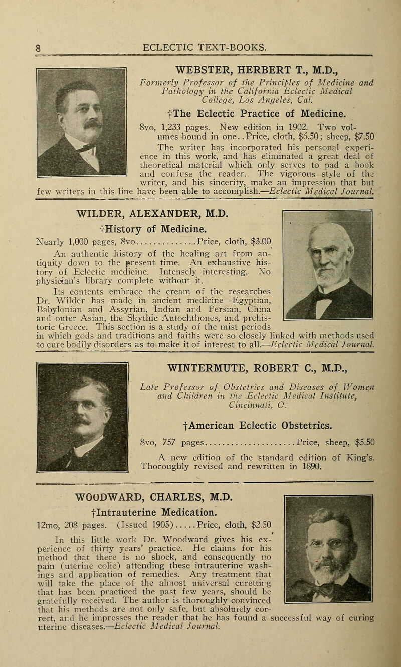 WEBSTER, HERBERT T., M.D., Formerly Professor of the Principles of Medicine and Pathology in the California Eclectic Medical College, Los Angeles, Cal. fThe Eclectic Practice of Medicine. 8vo, 1,233 pages. New edition in 1902. Two vol- umes bound in one..Price, cloth, $6.50; sheep, $7.50 The writer has incorporated his personal experi- ence in this work, and has eliminated a great deal of theoretical material which only serves to pad a book and confuse the reader. The vigorous style of the writer, and his sincerity, make an impression that but few writers in this line have been able to accomplish.—Eclectic Medical Journal. WILDER, ALEXANDER, M.D. fHistory of Medicine. Nearly 1,000 pages, 8vo Price, cloth, $3.00 An authentic history of the healing art from an- tiquity down to the present time. An exhaustive his- tory of Eclectic medicine. Intensely interesting. No physician's library complete without it. Its contents embrace the cream of the researches Dr. Wilder has made in ancient medicine—Egyptian, Babylonian and Assyrian, Indian and Persian, China and outer Asian, the Skythic Autochthones, and prehis- toric Greece. This section is a study of the mist periods in which gods and traditions and faiths were so closely linked with methods used to cure bodily disorders as to make it of interest to all.—Eclectic Medical Journal. WINTERMUTE, ROBERT C, M.D., Late Professor of Obstetrics and Diseases of Women and Children in the Eclectic Medical Institute, Cincinnati, Q. f American Eclectic Obstetrics. 8vo, 757 pages Price, sheep, $5.50 A new edition of the standard edition of King's. Thoroughly revised and rewritten in 1890. WOODWARD, CHARLES, M.D. flntrauterine Medication. 12mo, 208 pages. (Issued 1905) Price, cloth, $2.50 4 In this little work Dr. Woodward gives his ex- perience of thirty years' practice. He claims for his method that there is no shock, and consequently no pain (uterine colic) attending these intrauterine wash- ings ar.d application of remedies. Any treatment that will take the place of the almost universal curetting that has been practiced the past few years, should be gratefully received. The author is thoroughly convinced that his methods are not only safe, but absolutely cor- rect, and he impresses the reader that he has found a successful way of curing uterine diseases.—Eclectic Medical Journal.