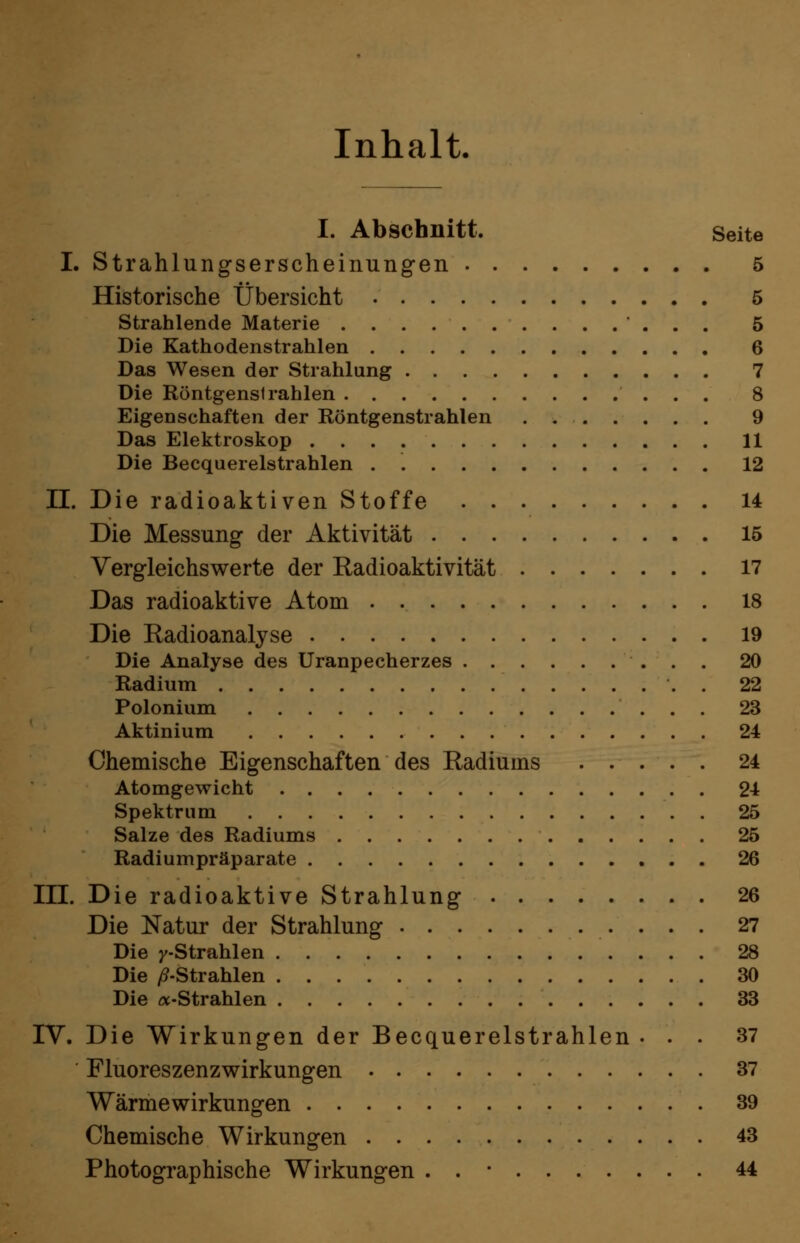 Inhalt. I. Abschnitt. Seite I. Strahlungserscheinungen 5 Historische Übersicht 5 Strahlende Materie ' . . . 5 Die Kathodenstrahlen 6 Das Wesen der Strahlung 7 Die Röntgenstrahlen 8 Eigenschaften der Röntgenstrahlen . , 9 Das Elektroskop 11 Die Becquerelstrahlen . 12 II. Die radioaktiven Stoffe 14 Die Messung der Aktivität 15 Vergleichswerte der Radioaktivität 17 Das radioaktive Atom . 18 Die Radioanalyse 19 Die Analyse des Uranpecherzes 20 Radium . 22 Polonium 23 Aktinium 24 Chemische Eigenschaften des Radiums 24 Atomgewicht 24 Spektrum 25 Salze des Radiums 25 Radiumpräparate 26 III. Die radioaktive Strahlung 26 Die Natur der Strahlung 27 Die /-Strahlen 28 Die i^-Strahlen 30 Die «-Strahlen 33 IV. Die Wirkungen der Becquerelstrahlen ... 37 Fluoreszenzwirkungen 37 Wärme Wirkungen 39 Chemische Wirkungen 43 Photographische Wirkungen . . • 44