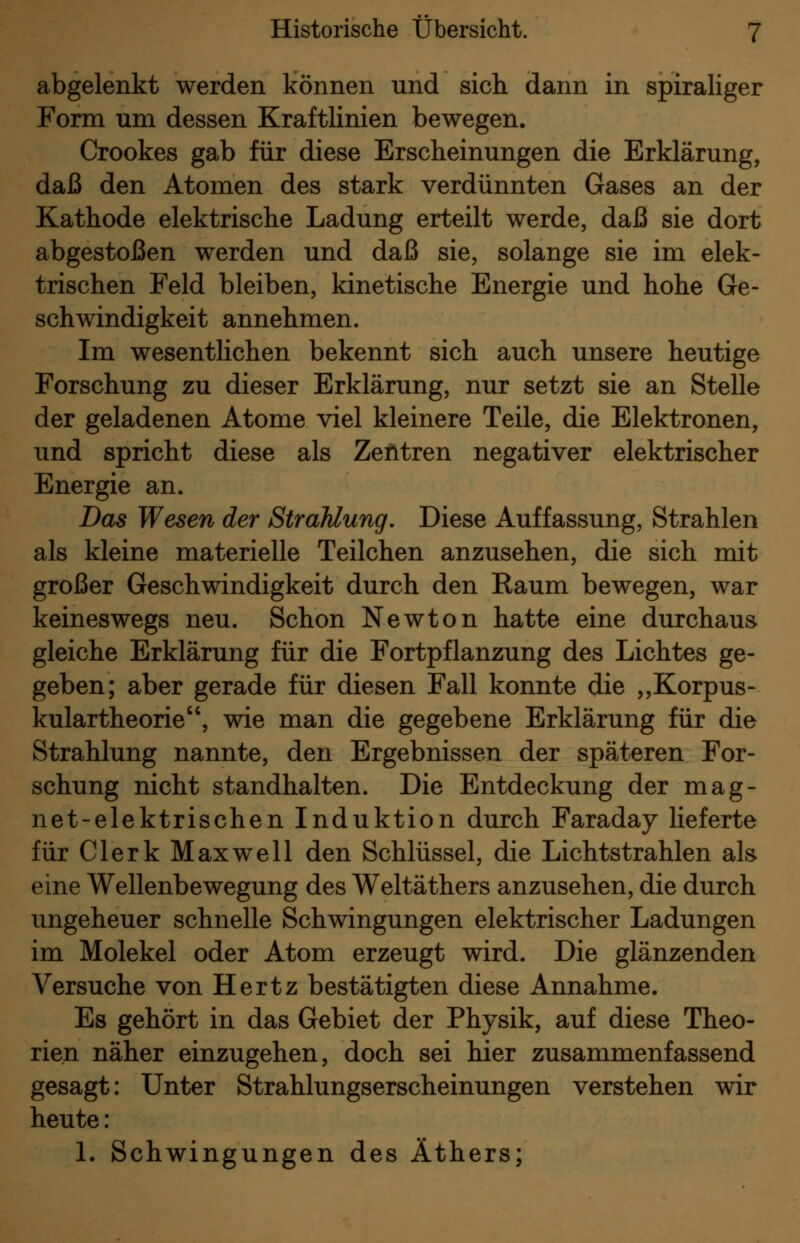 abgelenkt werden können und sich dann in spiraliger Form um dessen Kraftlinien bewegen. Crookes gab für diese Erscheinungen die Erklärung, daß den Atomen des stark verdünnten Gases an der Kathode elektrische Ladung erteilt werde, daß sie dort abgestoßen werden und daß sie, solange sie im elek- trischen Feld bleiben, kinetische Energie und hohe Ge- schwindigkeit annehmen. Im wesentlichen bekennt sich auch unsere heutige Forschung zu dieser Erklärung, nur setzt sie an Stelle der geladenen Atome viel kleinere Teile, die Elektronen, und spricht diese als Zentren negativer elektrischer Energie an. Das Wesen der Strahlung. Diese Auffassung, Strahlen als kleine materielle Teilchen anzusehen, die sich mit großer Geschwindigkeit durch den Raum bewegen, war keineswegs neu. Schon Newton hatte eine durchaus gleiche Erklärung für die Fortpflanzung des Lichtes ge- geben; aber gerade für diesen Fall konnte die „Korpus- kulartheorie, wie man die gegebene Erklärung für die Strahlung nannte, den Ergebnissen der späteren For- schung nicht standhalten. Die Entdeckung der mag- net-elektrischen Induktion durch Faraday lieferte für Clerk Maxwell den Schlüssel, die Lichtstrahlen als eine Wellenbewegung des Weltäthers anzusehen, die durch ungeheuer schnelle Schwingungen elektrischer Ladungen im Molekel oder Atom erzeugt wird. Die glänzenden Versuche von Hertz bestätigten diese Annahme. Es gehört in das Gebiet der Physik, auf diese Theo- rien näher einzugehen, doch sei hier zusammenfassend gesagt: Unter Strahlungserscheinungen verstehen wir heute: 1. Schwingungen des Äthers;