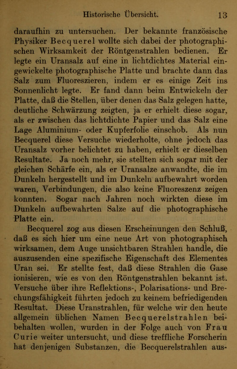 daraufhin zu untersuchen. Der bekannte französische Physiker Becquerel wollte sich dabei der photographi- schen Wirksamkeit der Röntgenstrahlen bedienen. Er legte ein Uransalz auf eine in lichtdichtes Material ein- gewickelte photographische Platte und brachte dann das Salz zum Fluoreszieren, indem er es einige Zeit ins Sonnenlicht legte. Er fand dann beim Entwickeln der Platte, daß die Stellen, über denen das Salz gelegen hatte, deutliche Schwärzung zeigten, ja er erhielt diese sogar, als er zwischen das lichtdichte Papier und das Salz eine Lage Aluminium- oder Kupferfolie einschob. Als nun Becquerel diese Versuche wiederholte, ohne jedoch das Uransalz vorher belichtet zu haben, erhielt er dieselben Resultate. Ja noch mehr, sie stellten sich sogar mit der gleichen Schärfe ein, als er Uransalze anwandte, die im Dunkeln hergestellt und im Dunkeln aufbewahrt worden waren, Verbindungen, die also keine Fluoreszenz zeigen konnten. Sogar nach Jahren noch wirkten diese im Dunkeln aufbewahrten Salze auf die photographische Platte ein. Becquerel zog aus diesen Erscheinungen den Schluß, daß es sich hier um eine neue Art von photographisch wirksamen, dem Auge unsichtbaren Strahlen handle, die auszusenden eine spezifische Eigenschaft des Elementes Uran sei. Er stellte fest, daß diese Strahlen die Gase ionisieren, wie es von den Röntgenstrahlen bekannt ist. Versuche über ihre Reflektions-, Polarisations- und Bre- chungsfähigkeit führten jedoch zu keinem befriedigenden Resultat. Diese Uranstrahlen, für welche wir den heute allgemein üblichen Namen Becquerelstrahlen bei- behalten wollen, wurden in der Folge auch von Frau Curie weiter untersucht, und diese treffliche Forscherin hat denjenigen Substanzen, die Becquerelstrahlen aus-