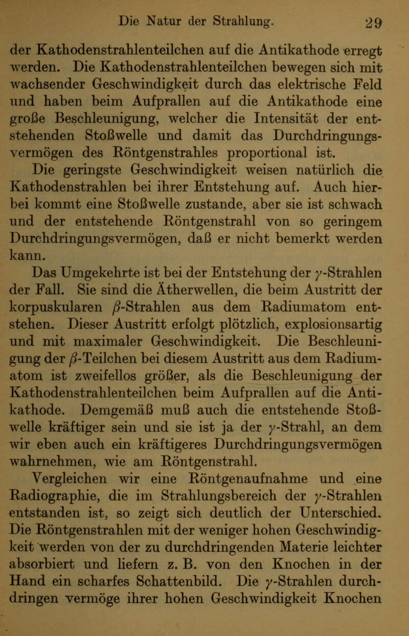 der Kathodenstrahlenteilchen auf die Antikathode erregt werden. Die Kathodenstrahlenteilchen bewegen sich mit wachsender Geschwindigkeit durch das elektrische Feld und haben beim Aufprallen auf die Antikathode eine große Beschleunigung, welcher die Intensität der ent- stehenden Stoßwelle und damit das Durchdringungs- vermögen des Röntgenstrahles proportional ist. Die geringste Geschwindigkeit weisen natürlich die Kathodenstrahlen bei ihrer Entstehung auf. Auch hier- bei kommt eine Stoßwelle zustande, aber sie ist schwach und der entstehende Röntgenstrahl von so geringem Durchdringungsvermögen, daß er nicht bemerkt werden kann. Das Umgekehrte ist bei der Entstehung der /-Strahlen der Fall. Sie sind die Ätherwellen, die beim Austritt der korpuskularen ^-Strahlen aus dem Radiumatom ent- stehen. Dieser Austritt erfolgt plötzlich, explosionsartig und mit maximaler Geschwindigkeit. Die Beschleuni- gung der /S-Teilchen bei diesem Austritt aus dem Radium- atom ist zweifellos größer, als die Beschleunigung der Kathodenstrahlenteilchen beim Aufprallen auf die Anti- kathode. Demgemäß muß auch die entstehende Stoß- welle kräftiger sein und sie ist ja der /-Strahl, an dem wir eben auch ein kräftigeres Durchdringungsvermögen wahrnehmen, wie am Röntgenstrahl. Vergleichen wir eine Röntgenaufnahme und eine Radiographie, die im Strahlungsbereich der /-Strahlen entstanden ist, so zeigt sich deutlich der Unterschied. Die Röntgenstrahlen mit der weniger hohen Geschwindig- keit werden von der zu durchdringenden Materie leichter absorbiert und Uefern z. B. von den Knochen in der Hand ein scharfes Schattenbild. Die /-Strahlen durch- dringen vermöge ihrer hohen Geschwindigkeit Knochen