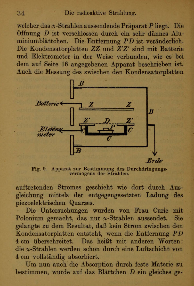 welcher das o:-Strahlen aussendende Präparat P liegt. Die Öffnung D ist verschlossen durch ein sehr dünnes Alu- miniumblättchen. Die Entfernung PD ist veränderHch. Die Kondensatorplatten ZZ und Z^Z^ sind mit Batterie und Elektrometer in der Weise verbunden, wie es bei dem auf Seite 16 angegebenen Apparat beschrieben ist. Auch die Messung des zwischen den Kondensatorplatten JSed^erie ^ T Z Z' D Z^ meler a :Erde Fig. 9. Apparat zur Bestimmung des Durchdringungs- vermögens der Strahlen. auftretenden Stromes geschieht wie dort durch Aus- gleichung mittels der entgegengesetzten Ladung des piezoelektrischen Quarzes. Die Untersuchungen wurden von Frau Curie mit Polonium gemacht, das nur ^-Strahlen aussendet. Sie gelangte zu dem Resultat, daß kein Strom zwischen den Kondensatorplatten entsteht, wenn die Entfernung PD 4 cm überschreitet. Das heißt mit anderen Worten: die a-Strahlen werden schon durch eine Luftschicht von 4 cm vollständig absorbiert. Um nun auch die Absorption durch feste Materie zu bestimmen, wurde auf das Blättchen D ein gleiches ge-