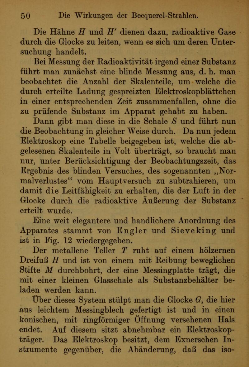 Die Hähne H und H^ dienen dazu, radioaktive Gase durch die Glocke zu leiten, wenn es sich um deren Unter- suchung handelt. Bei Messung der Eadioaktivität irgend einer Substanz führt man zunächst eine blinde Messung aus, d. h. man beobachtet die Anzahl der Skalenteile, um welche die durch erteilte Ladung gespreizten Elektroskopblättchen in einer entsprechenden Zeit zusammenfallen, ohne die zu prüfende Substanz im Apparat gehabt zu haben. Dann gibt man diese in die Schale S und führt nun die Beobachtung in gleicher Weise durch. Da nun jedem Elektroskop eine Tabelle beigegeben ist, welche die ab- gelesenen Skalenteile in Volt überträgt, so braucht man nur, unter Berücksichtigung der Beobachtungszeit, das Ergebnis des bhnden Versuches, des sogenannten ,,Nor- malverlustes vom Haupt versuch zu subtrahieren, um damit die Leitfähigkeit zu erhalten, die der Luft in der Glocke durch die radioaktive Äußerung der Substanz erteilt wurde. Eine weit elegantere und handlichere Anordnung des Apparates stammt von Engler und Sieveking und ist in Fig. 12 wiedergegeben. Der metallene Teller T ruht auf einem hölzernen Dreifuß H und ist von einem mit Reibung beweghchen Stifte M durchbohrt, der eine Messingplatte trägt, die mit einer kleinen Glasschale als Substanzbehälter be- laden werden kann. Über dieses System stülpt man die Glocke G, die hier aus leichtem Messingblech gefertigt ist und in einen konischen, mit ringförmiger Öffnung versehenen Hals endet. Auf diesem sitzt abnehmbar ein Elektroskop- träger. Das Elektroskop besitzt, dem Exnerschen In- strumente gegenüber, die Abänderung, daß das iso-