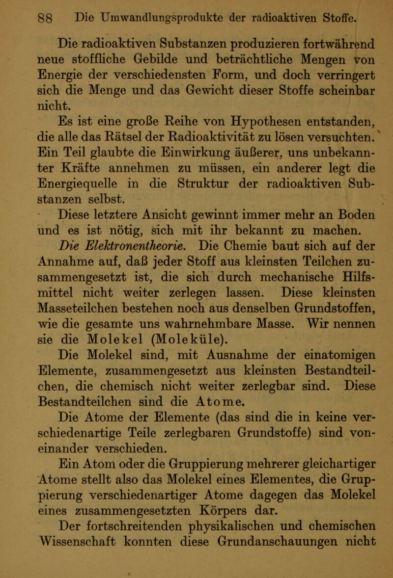 Die radioaktiven Substanzen produzieren fortwährend neue stoffliche Gebilde und beträchtliche Mengen von Energie der verschiedensten Form, und doch verringert sich die Menge und das Gewicht dieser Stoffe scheinbar nicht. Es ist eine große Reihe von Hypothesen entstanden, die alle das Rätsel der Radioaktivität zu lösen versuchten.' Ein Teil glaubte die Einwirkung äußerer, uns unbekann- ter Kräfte annehmen zu müssen, ein anderer legt die Energiequelle in die Struktur der radioaktiven Sub- stanzen selbst. Diese letztere Ansicht gewinnt immer mehr an Boden und es ist nötig, sich mit ihr bekannt zu machen. Die EleJctronentheorie, Die Chemie baut sich auf der Annahme auf, daß jeder Stoff aus kleinsten Teilchen zu- sammengesetzt ist, die sich durch mechanische Hilfs- mittel nicht weiter zerlegen lassen. Diese kleinsten Masseteilchen bestehen noch aus denselben Grundstoffen, wie die gesamte uns wahrnehmbare Masse. Wir nennen sie die Molekel (Moleküle). Die Molekel sind, mit Ausnahme der einatomigen Elemente, zusammengesetzt aus kleinsten Bestandteil- chen, die chemisch nicht weiter zerlegbar sind. Diese Bestandteilchen sind die Atome. Die Atome der Elemente (das sind die in keine ver- schiedenartige Teile zerlegbaren Grundstoffe) sind von- einander verschieden. Ein Atom oder die Gruppierung mehrerer gleichartiger Atome stellt also das Molekel eines Elementes, die Grup- pierung verschiedenartiger Atome dagegen das Molekel eines zusammengesetzten Körpers dar. Der fortschreitenden physikaUschen und chemischen Wissenschaft konnten diese Grundanschauungen nicht