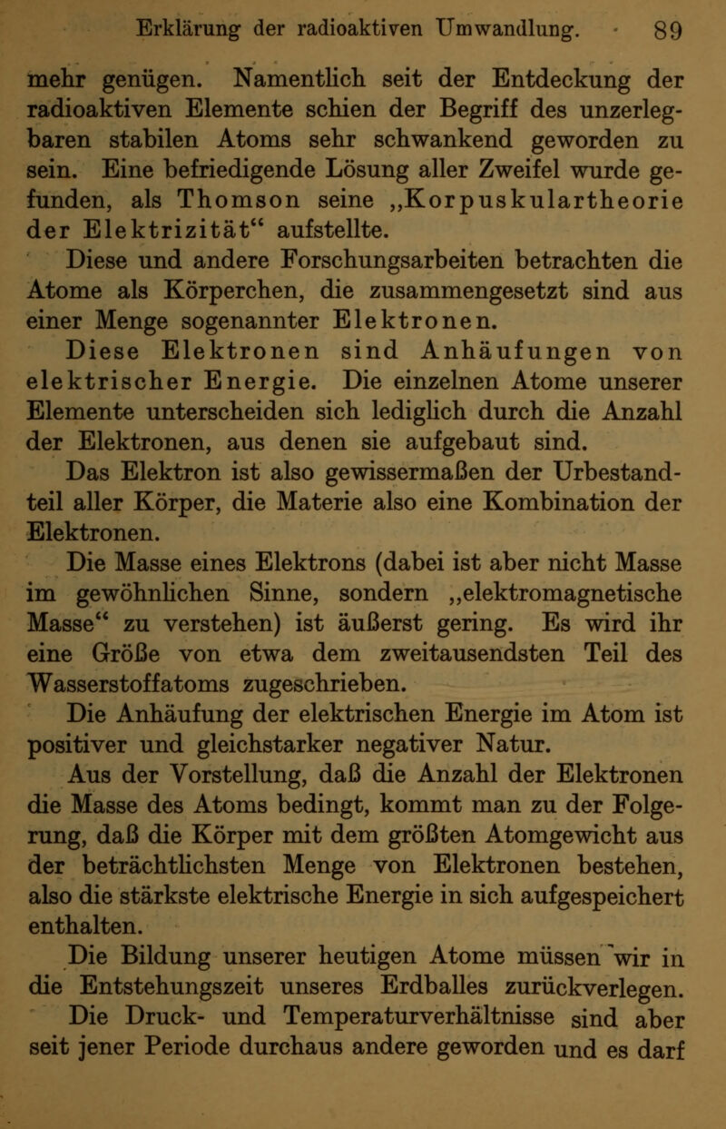 mehr genügen. Namentlich seit der Entdeckung der radioaktiven Elemente schien der Begriff des unzerleg- baren stabilen Atoms sehr schwankend geworden zu sein. Eine befriedigende Lösung aller Zweifel wurde ge- funden, als Thomson seine ,,Korpuskulartheorie der Elektrizität aufstellte. Diese und andere Forschungsarbeiten betrachten die Atome als Körperchen, die zusammengesetzt sind aus einer Menge sogenannter Elektronen. Diese Elektronen sind Anhäufungen von elektrischer Energie. Die einzelnen Atome unserer Elemente unterscheiden sich ledigUch durch die Anzahl der Elektronen, aus denen sie aufgebaut sind. Das Elektron ist also gewissermaßen der Urbestand- teil aller Körper, die Materie also eine Kombination der Elektronen. Die Masse eines Elektrons (dabei ist aber nicht Masse im gewöhnhchen Sinne, sondern „elektromagnetische Masse zu verstehen) ist äußerst gering. Es wird ihr eine Größe von etwa dem zweitausendsten Teil des Wasserstoffatoms zugeschrieben. Die Anhäufung der elektrischen Energie im Atom ist positiver und gleichstarker negativer Natur. Aus der Vorstellung, daß die Anzahl der Elektronen die Masse des Atoms bedingt, kommt man zu der Folge- rung, daß die Körper mit dem größten Atomgewicht aus der beträchthchsten Menge von Elektronen bestehen, also die stärkste elektrische Energie in sich aufgespeichert enthalten. Die Bildung unserer heutigen Atome müssen Vir in die Entstehungszeit unseres Erdballes zurückverlegen. Die Druck- und Temperaturverhältnisse sind aber seit jener Periode durchaus andere geworden und es darf