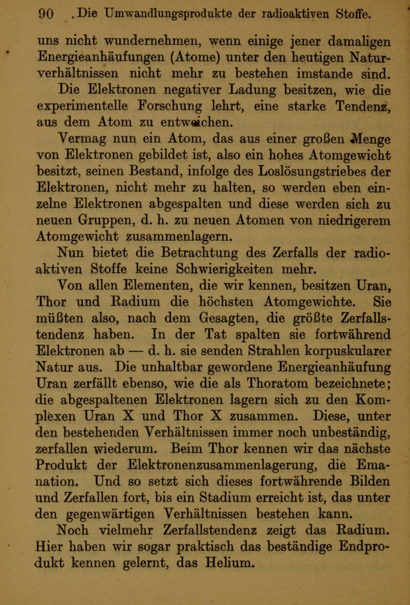 uns nicht wnndernelimen, wenn einige jener damaligen Energieanhäufungen (Atome) unter den heutigen Natur- verhältnissen nicht mehr zu bestehen imstande sind. Die Elektronen negativer Ladung besitzen, wie die experimentelle Forschung lehrt, eine starke Tendenz, aus dem Atom zu entweichen. Vermag nun ein Atom, das aus einer großen Menge von Elektronen gebildet ist, also ein hohes Atomgewicht besitzt, seinen Bestand, infolge des Loslösungstriebes der Elektronen, nicht mehr zu halten, so werden eben ein- zelne Elektronen abgespalten und diese werden sich zu neuen Gruppen, d. h. zu neuen Atomen von niedrigerem Atomgewicht zusammenlagern. Nun bietet die Betrachtung des Zerfalls der radio- aktiven Stoffe keine Schwierigkeiten mehr. Von allen Elementen, die wir kennen, besitzen Uran, Thor und Eadium die höchsten Atomgewichte. Sie müßten also, nach dem Gesagten, die größte Zerfalls- tendenz haben. In der Tat spalten sie fortwährend Elektronen ab — d. h. sie senden Strahlen korpuskularer Natur aus. Die unhaltbar gewordene Energieanhäufung Uran zerfällt ebenso, wie die als Thoratom bezeichnete; die abgespaltenen Elektronen lagern sich zu den Kom- plexen Uran X und Thor X zusammen. Diese, unter den bestehenden Verhältnissen immer noch unbeständig, zerfallen wiederum. Beim Thor kennen wir das nächste Produkt der Elektronenzusammenlagerung, die Ema- nation. Und so setzt sich dieses fortwährende Bilden und Zerfallen fort, bis ein Stadium erreicht ist, das unter den gegenwärtigen Verhältnissen bestehen kann. Noch vielmehr Zerfallstendenz zeigt das Radium. Hier haben wir sogar praktisch das beständige Endpro- dukt kennen gelernt, das Hehum.