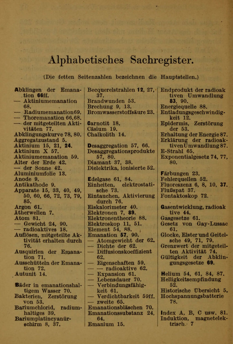 Alphabetisches Sachregister. (Die fetten Seitenzahlen bezeichnen die Hauptstellen.) Abklingen der Bmana- tion 66fL — Aktiniumemanation 68. — Badiumemanation69. — Thoremanation 66,68. — der mitgeteilten Akti- vitäten 77. Abküngungskurve 78, 80. Aggregatzustand 5. Aktinium 15, 21, 24. Aktinium X 57. Aktiniumemanation 59. Alter der Erde 42. — der Sonne 42. Aluminiumfolie 13. Anode 9. Antikathode 9. Apparate 15, 33, 40, 49, 50, 60, 66, 72, 73, 79, 85. Argon 61. Ätherwellen 7. Atom 81. — Gewicht 24, 90. — radioaktives 18. Auflösen, mitgeteilte Ak- tivität erhalten durch 76. Ausquirlen der Emana- tion 71. Ausschütteln der Emana- tion 72. Autunlt 14. Bäder in emanationshal- tigem Wasser 70. Bakterien, Zerstörung von 53. Bariumchlorid, radium- haltiges 39. Bariumplatincyanür- flchirm 8, 37. Becquerelstrahlen 12, 27, 37. Brandwunden 53. Brechung 9, 13. Bromwasserstoffsäure 23. Carnotit 18. Cäsium 19. Chalkolith 14. Desaggregation 57, 66. Desaggregationsprodukte 57, 80. Diamant 37, 38. Dielektrika, ionisierte 52. Edelgase 61, 84. Einheiten, elektrostati- sche 73. Eintauchen, Aktivierung durch 76. Eiskalorimeter 40. Elektronen 7, 89. Elektronentheorie 88. Elektroskop 11, 51. Element 54, 88. , Emanation 57, 90. — Atomgewicht der 62. — Dichte der 62. — Diffusionskoeffizient 62. — Eigenschaften 59. radioaktive 62. — Expansion 61. — Lebensdauer 70. — Verbindungsfähig- keit 61. — Verdi chtbarkeit 59ff. — zweite 65. Emanationsbläschen 70. Emanationssubstanz 24, 64. Emanium 15. Endprodukt der radioak tiven Umwandlung 83, 90. Energiequelle 88. Entladungsgeschwindig- keit 12. Epidermis, Zerstörung der 53. Erhaltung der Energie 87. Erklärung der radioak- tivenUmwandlung 87. E-Strahl 65. Exponentialgesetz 74, 77, 80. Färbungen 23. Fehlerquellen 52. Fluoreszenz 6, 8, 10, 37. Flußspat 37. Fontaktoskop 72. Gasentwicklung, radioak tive 44. Gasgesetze 61. Gesetz von Gay-Lussac 61. Glocke, Elster xmd Geitel- sche 49, 71, 79. Grenzwert der mitgeteil- ten Aktivität 74. Gültigkeit der Abklin- gungsgesetze 69. Helium 54, 61, 84, 87. HelUgkeitsempfindung 52. Historische Übersicht 5. Hochspannungsbatterie 78. Index A, B, C usw. 81. Induktion, magnetelek- trisch. 7