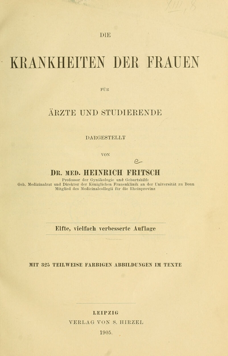 DIE KRANKHEITEN DER FRAUEN FÜR ÄRZTE UND STUDIERENDE DAKGESTELLT VON DK. MED. HEINRICH FRITSCH Professor der Gynäkologie und Geburtshilfe Geh. Medizinalrat und Direktor der Königlichen Frauenklinik an der Universität zu Bonn Mitglied des Medicinalcollegii für die Rheinprovinz Elfte, vielfach verbesserte Auflage MIT 325 TEILWEISE FARBIGEN ABBILDUNGEN IM TEXTE LEIPZIG VERLAG VON S. HIRZEL 1905.