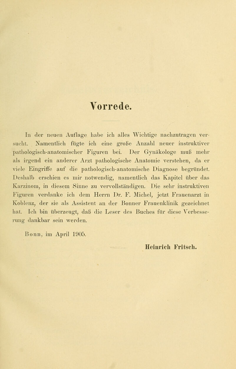 Vorrede. In der neuen Auflage habe ich alles Wichtige nachzutragen ver- sucht. Namentlich fügte ich eine große Anzahl neuer instruktiver pathologisch-anatomischer Figuren bei. Der Gynäkologe muß mehr als irgend ein anderer Arzt pathologische Anatomie verstehen, da er viele Eingriffe auf die pathologisch-anatomische Diagnose begründet. Deshalb erschien es mir notwendig, namentlich das Kapitel über das Karzinom, in diesem Sinne zu vervollständigen. Die sehr instruktiven Figuren verdanke ich dem Herrn Dr. F. Michel, jetzt Frauenarzt in Koblenz, der sie als Assistent an der Bonner Frauenklinik gezeichnet hat. Ich bin überzeugt, daß die Leser des Buches für diese Verbesse- rung dankbar sein werden. Bonn, im April 1905. Heinrich Fritsch.