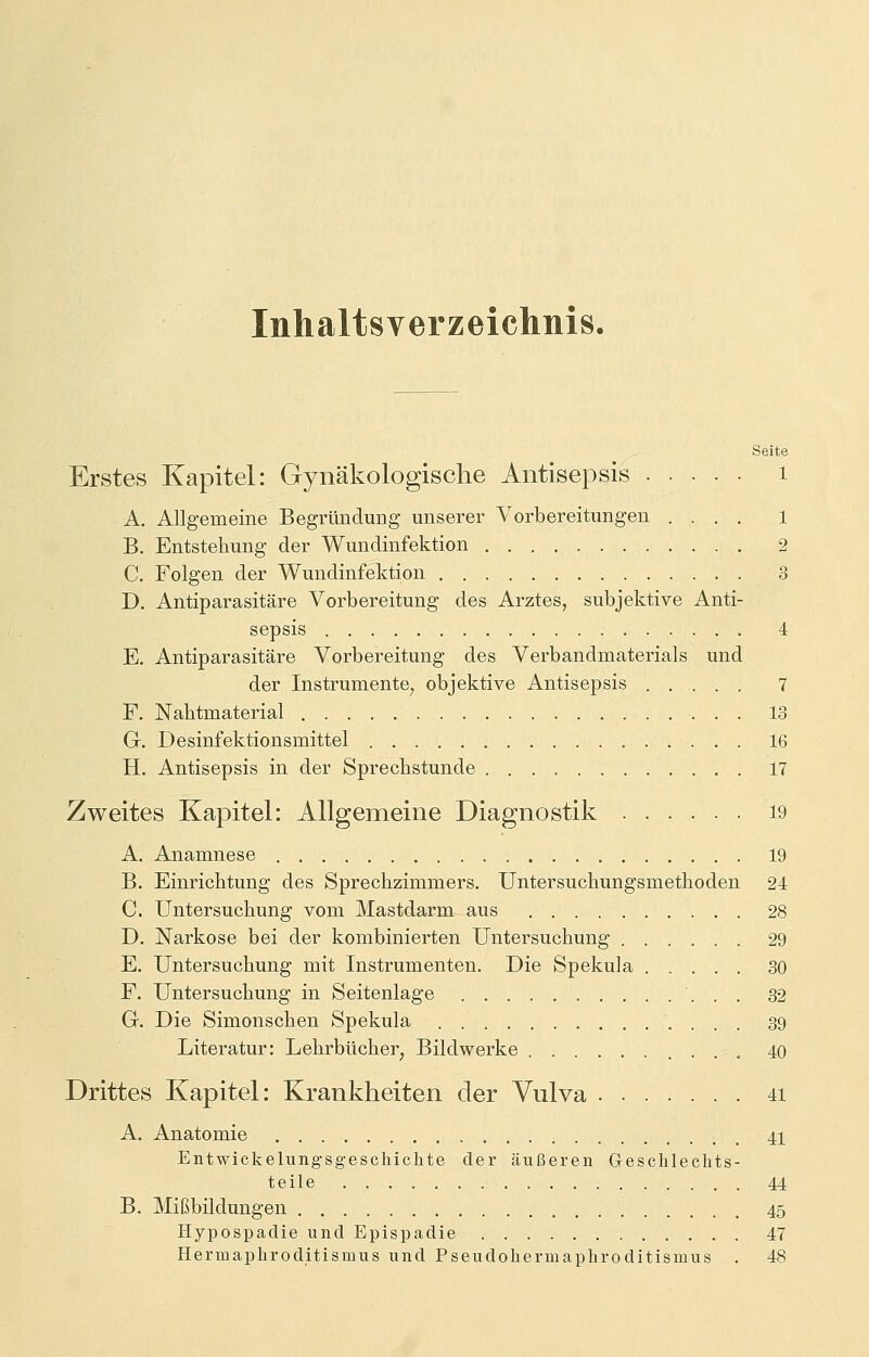 Inhaltsverzeichnis. Seite Erstes Kapitel: Gynäkologische Antisepsis 1 A. Allgemeine Begründung unserer Vorbereitungen .... 1 B. Entstehung der Wundinfektion 2 C. Folgen der Wundinfektion 3 D. Antiparasitäre Vorbereitung des Arztes, subjektive Anti- sepsis 4 E. Antiparasitäre Vorbereitung des Verbandmaterials und der Instrumente, objektive Antisepsis 7 F. Nahtmaterial 13 GL Desinfektionsmittel 16 H. Antisepsis in der Sprechstunde 17 Zweites Kapitel: Allgemeine Diagnostik 19 A. Anamnese 19 B. Einrichtung des Sprechzimmers. Untersuchungsmethoden 24 C. Untersuchung vom Mastdarm aus . 28 D. Narkose bei der kombinierten Untersuchung 29 E. Untersuchung mit Instrumenten. Die Spekula 30 F. Untersuchung in Seitenlage ' 32 G. Die Simonschen Spekula . 39 Literatur: Lehrbücher, Bildwerke 40 Drittes Kapitel: Krankheiten der Vulva 41 A. Anatomie 41 Entwicklungsgeschichte der äußeren Geschlechts- teile 44 B. Mißbildungen 45 Hypospadie und Epispadie 47 Hermaphroditisnius und Pseudohermaphroditisinus . 48