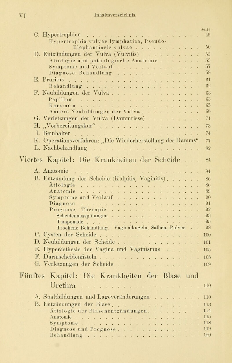Seite C. Hypertrophien 49 Hypertrophia vulvae lymphatica, Pseuclo- Elephantiasis vulvae 50 D. Entzündungen der Vulva (Vulvitis) 53 Ätiologie und pathologische Anatomie 53 Symptome und Verlauf 57 Diagnose, Behandlung 58 E. Pruritus 61 Behandlung 62 F. Neubildungen der Vulva 63 Papillom 63 Karzinom 65 Andere Neubildungen der Vulva 68 G. Verletzungen der Vulva (Dammrisse) 71 H. „Vorbereitungskur 73 I. Beinhalter 74 K. Operationsverfahren: „Die Wiederherstellung des Damms 77 L. Nachbehandlung 82 Viertes Kapitel: Die Krankheiten der Scheide ... 84 A. Anatomie 84 B. Entzündung der Scheide (Kolpitis, Vaginitis) 86 Ätiologie 86 Anatomie 89 Symptome und Verlauf 90 Diagnose 91 Prognose. Therapie 92 Scheidenausspülungen 93 Tamponade 95 Trockene Behandlung. Vaginalkugeln, Salben, Pulver . . 98 C. Cysten der Scheide 100 D. Neubildungen der Scheide 101 E. Hyperästhesie der Vagina und Vaginismus 105 F. Darmscheidenfisteln 108 G. Verletzungen der Scheide 109 Fünftes Kapitel: Die Krankheiten der Blase und Urethra no A. Spaltbildungen und Lageveränderungen 110 B. Entzündungen der Blase 113 Ätiologie der Blasenentzündungen 114 Anatomie 115 Symptome 118 Diagnose und Prognose 119 Behandlung- 120