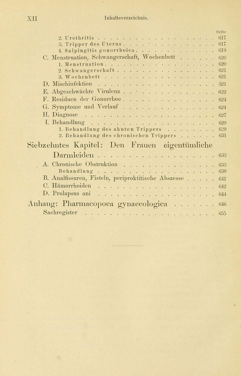 Seite 2. Urethritis 617 3. Tripper des Uterus . . . . • 617 4. Salpingitis gonorrhoica 619 C. Menstruation, Schwangerschaft, Wochenbett 620 1. Menstruation 620 2. Schwangerschaft 621 3. Wochenbett 621 D. Mischinfektion 321 E. Abgeschwächte Virulenz . . • 622 F. Residuen der Gonorrhoe 624 G. Symptome und Verlauf 624 H. Diagnose 627 I. Behandlung 629 1. Behandlung des akuten Trippers 629 2. Behandlung des chronischen Trippers 631 Siebzehntes Kapitel: Den Frauen eigentümliche Darmleiden 633 A. Chronische Obstruktion 633 Behandlung 638 B. Analfissuren, Fisteln, Periproktitis che Abszesse 641 C. Hämorrhoiden 642 D. Prolapsus ani 644 Anhang: Pharmacopoea gynaecologica 646 Sachregister 655