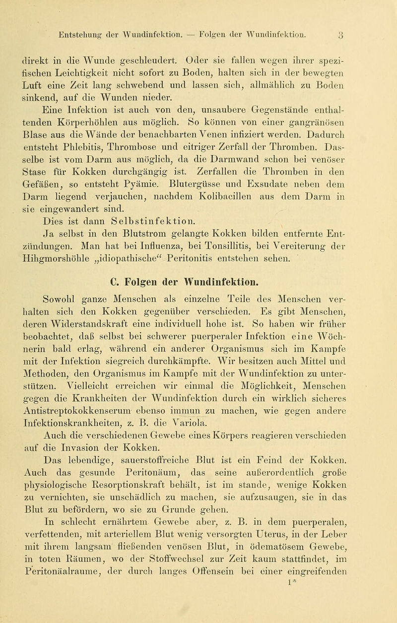direkt in die Wunde geschleudert. Oder sie fallen wegen ihrer spezi- fischen Leichtigkeit nicht sofort zu Boden, halten sich in der bewegten Luft eine Zeit lang schwebend und lassen sich, allmählich zu Boden sinkend, auf die Wunden nieder. Eine Infektion ist auch von den, unsaubere Gegenstände enthal- tenden Körperhöhlen aus möglich. So können von einer gangränösen Blase aus die Wände der benachbarten Venen infiziert werden. Dadurch entsteht Phlebitis, Thrombose und eitriger Zerfall der Thromben. Das- selbe ist vom Darm aus möglich, da die Darmwand schon bei venöser Stase für Kokken durchgängig ist. Zerfallen die Thromben in den Gefäßen, so entsteht Pyämie. Blutergüsse und Exsudate neben dem Darm liegend verjauchen, nachdem Kolibacillen aus dem Darm in sie eingewandert sind. Dies ist dann Selbstinfektion. Ja selbst in den Blutstrom gelangte Kokken bilden entfernte Ent- zündungen. Man hat bei Influenza, bei Tonsillitis, bei Vereiterung der Hihgmorshöhle „idiopathische Peritonitis entstehen sehen. C. Folgen der Wundinfektion. Sowohl ganze Menschen als einzelne Teile des Menschen ver- halten sich den Kokken gegenüber verschieden. Es gibt Menschen, deren Widerstandskraft eine individuell hohe ist. So haben wir früher beobachtet, daß selbst bei schwerer puerperaler Infektion eine Wöch- nerin bald erlag, während ein anderer Organismus sich im Kampfe mit der Infektion siegreich durchkämpfte. Wir besitzen auch Mittel und Methoden, den Organismus im Kampfe mit der Wundinfektion zu unter- stützen. Vielleicht erreichen wir einmal die Möglichkeit, Menschen gegen die Krankheiten der Wundinfektion durch ein wirklich sicheres Antistreptokokkenserum ebenso immun zu machen, wie gegen andere Infektionskrankheiten, z. B. die Variola. Auch die verschiedenen Gewebe eines Körpers reagieren verschieden auf die Invasion der Kokken. Das lebendige, sauerstoffreiche Blut ist ein Feind der Kokken. Auch das gesunde Peritonäum, das seine außerordentlich große physiologische Resorptionskraft behält, ist im stände, wenige Kokken zu vernichten, sie unschädlich zu machen, sie aufzusaugen, sie in das Blut zu befördern, wo sie zu Grunde gehen. In schlecht ernährtem Gewebe aber, z. B. in dem puerperalen, verfettenden, mit arteriellem Blut wenig versorgten Uterus, in der Leber mit ihrem langsam fließenden venösen Blut, in ödematösem Gewebe, in toten Räumen, wo der Stoffwechsel zur Zeit kaum stattfindet, im Peritonäalraume, der durch langes Offensein bei einer eingreifenden
