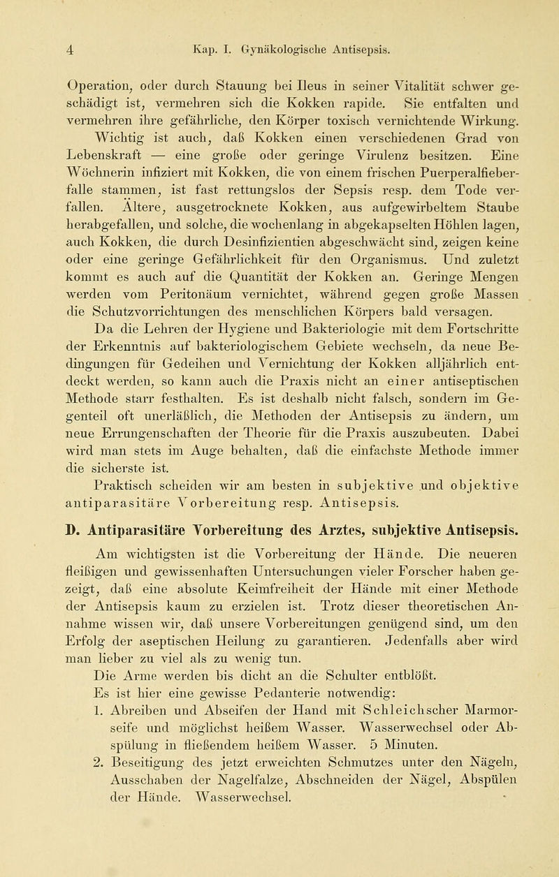 Operation, oder durch Stauung bei Ileus in seiner Vitalität schwer ge- schädigt ist; vermehren sich die Kokken rapide. Sie entfalten und vermehren ihre gefährliche, den Körper toxisch vernichtende Wirkung. Wichtig ist auch; daß Kokken einen verschiedenen Grad von Lebenskraft — eine große oder geringe Virulenz besitzen. Eine Wöchnerin infiziert mit Kokken, die von einem frischen Puerperalfieber- falle stammen, ist fast rettungslos der Sepsis resp. dem Tode ver- fallen. Altere, ausgetrocknete Kokken, aus aufgewirbeltem Staube herabgefallen, und solche, die wochenlang in abgekapselten Höhlen lagen, auch Kokken, die durch Desinfizientien abgeschwächt sind, zeigen keine oder eine geringe Gefährlichkeit für den Organismus. Und zuletzt kommt es auch auf die Quantität der Kokken an. Geringe Mengen werden vom Peritonäum vernichtet, während gegen große Massen die Schutzvorrichtungen des menschlichen Körpers bald versagen. Da die Lehren der Hygiene und Bakteriologie mit dem Fortschritte der Erkenntnis auf bakteriologischem Gebiete wechseln, da neue Be- dingungen für Gedeihen und Vernichtung der Kokken alljährlich ent- deckt werden, so kann auch die Praxis nicht an einer antiseptischen Methode starr festhalten. Es ist deshalb nicht falsch, sondern im Ge- genteil oft unerläßlich, die Methoden der Antisepsis zu ändern, um neue Errungenschaften der Theorie für die Praxis auszubeuten. Dabei wird man stets im Auge behalten, daß die einfachste Methode immer die sicherste ist. Praktisch scheiden wir am besten in subjektive und objektive antiparasitäre Vorbereitung resp. Antisepsis. D. Antiparasitäre Vorbereitung des Arztes, subjektive Antisepsis. Am wichtigsten ist die Vorbereitung der Hände. Die neueren fleißigen und gewissenhaften Untersuchungen vieler Forscher haben ge- zeigt, daß eine absolute Keimfreiheit der Hände mit einer Methode der Antisepsis kaum zu erzielen ist. Trotz dieser theoretischen An- nahme wissen wir, daß unsere Vorbereitungen genügend sind, um den Erfolg der aseptischen Heilung zu garantieren. Jedenfalls aber wird man lieber zu viel als zu wenig tun. Die Arme werden bis dicht an die Schulter entblößt. Es ist hier eine gewisse Pedanterie notwendig: 1. Abreiben und Abseifen der Hand mit Schleichscher Marmor- seife und möglichst heißem Wasser. Wasserwechsel oder Ab- spülung in fließendem heißem Wasser. 5 Minuten. 2. Beseitigung des jetzt erweichten Schmutzes unter den Nägeln, Ausschaben der Nagelfalze, Abschneiden der Nägel, Abspülen der Hände. Wasserwechsel.