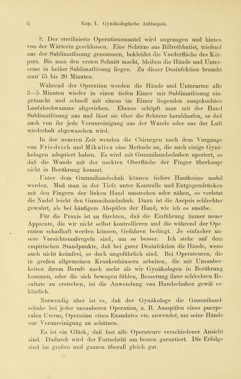 8. Der sterilisierte Operationsmantel wird angezogen und hinten von der Wärterin geschlossen. Eine Schürze aus Billrothbatist, triefend aus der Subliinatlösung genommen, bekleidet die Vorderfläche des Kör- pers. Bis man den ersten Schnitt macht, bleiben die Hände und Unter- arme in heißer Sublimatlösung liegen. Zu dieser Desinfektion braucht man' 15 bis 20 Minuten. Während der Operation werden die Hände und Unterarme alle 3—5 Minuten wieder in einen tiefen Eimer mit Sublimatlösung ein- getaucht und schnell mit einem im Eimer liegenden ausgekochten Loofahschwamme abgerieben. Ebenso schöpft man mit der Hand Sublimatlösung aus und lässt sie über die Schürze herablaufen, so daß auch von ihr jede Verunreinigung aus der Wunde oder aus der Luft wiederholt abgewaschen wird. In der neueren Zeit wenden die Chirurgen nach dem Vorgange von Friedrich und Mikulicz eine Methode an, die auch einige Gynä- kologen adoptiert haben. Es wird mit Gummihandschuhen operiert, so daß die Wunde mit der nackten Oberfläche der Finger überhaupt nicht in Berührung kommt. Unter dem Gummihandschuh können tiefere Hautkeime mobil werden. Muß man in der Tiefe unter Kontrolle und Entgegendrücken mit den Fingern der linken Hand umsteehen oder nähen, so verletzt die Nadel leicht den Gummihandschuh. Dann ist die Asepsis schlechter gewahrt, als bei häufigem Abspülen der Hand, wie ich es ausübe. Für die Praxis ist zu fürchten, daß die Einführung immer neuer Apparate, die wir nicht selbst kontrollieren und die während der Ope- ration schadhaft werden können, Gefahren bedingt. Je einfacher un- sere Vorsichtsmaßregeln sind, um so besser. Ich stehe auf dem empirischen Standpunkte, daß bei guter Desinfektion die Hände, wenn auch nicht keimfrei, so doch ungefährlich sind. Bei Operateuren, die in großen allgemeinen Krankenhäusern arbeiten, die mit Unsauber- keiten ihrem Berufe nach mehr als wir Gynäkologen in Berührung kommen, oder die sich bewogen fühlen, Besserung ihrer schlechten Re- sultate zu erstreben, ist die Anwendung von Handschuhen gewiß er- klärlich. Notwendig aber ist es, daß der Gynäkologe die Gummihand- schuhe bei jeder unsauberen Operation, z. B. Ausspülen eines puerpe- ralen Uterus, Operation eines Exsudates etc. anwendet, um seine Hände vor Verunreinigung zu schützen. Es ist ein Glück, daß fast alle Operateure verschiedener Ansicht sind. Dadurch wird der Fortschritt am besten garantiert. Die Erfolge sind im großen und ganzen überall gleich gut.