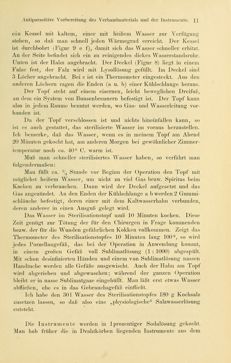 ein Kessel mit kaltem, einer mit heißem Wasser zur Verfügung stehen, so daß man schnell jeden Wärmegrad erreicht. Der Kessel ist durchbohrt (Figur 9 e f), damit sieh das Wasser schneller erhitzt. An der Seite befindet sich ein zu reinigendes dickes Wasserstandsrohr. Unten ist der Hahn angebracht. Der Deckel (Figur 8) liegt in einem Falze fest, der Falz wird mit Lysollösung gefüllt. Im Deckel sind 3 Löcher angebracht. Bei c ist ein Thermometer eingesteckt. Aus den anderen Löchern ragen die Enden (a u. b) einer Kühlschlange heraus. Der Topf steht auf einem eisernen, leicht beweglichen Dreifuß, an dem ein System von Bunsenbrennern befestigt ist. Der Topf kann also in jedem Räume benutzt werden, wo Gas- und Wasserleitung vor- handen ist. Da der Topf verschlossen ist und nichts hineinfallen kann, so ist es auch gestattet, das sterilisierte Wasser im voraus herzustellen. Ich bemerke, daß das Wasser, wenn es in meinem Topf am Abend 20 Minuten gekocht hat, am anderen Morgen bei gewöhnlicher Zimmer- temperatur noch ca. 40° C. warm ist. Muß man schneller sterilisiertes Wasser haben, so verfährt man folgendermaßen: Man füllt ca. 3/4 Stunde vor Beginn der Operation den Topf mit möglichst heißem Wasser, um nicht zu viel Gas bezw. Spiritus beim Kochen zu verbrauchen. Dann wird der Deckel aufgesetzt und das Gas angezündet. An den Enden der Kühlschlange a b werden 2 Gummi- schläuche befestigt, deren einer mit dem Kaltwasserhahn verbunden, deren anderer in einen Ausguß gelegt wird. Das Wasser im Sterilisationstopf muß 10 Minuten kochen. Diese Zeit genügt zur Tötung der für den Chirurgen in Frage kommenden bezw. der für die Wunden gefährlichen Kokken vollkommen. Zeigt das Thermometer des Sterilisationstopfes 10 Minuten lang 100°, so wird jedes Porzellangefäß, das bei der Operation in Anwendung kommt, in einem großen Gefäß voll Sublimatlösung (1 : 1000) abgespült. Mit schon desinfizierten Händen und einem von Sublimatlösung nassen Handtuche werden alle Gefäße ausgewischt. Auch der Hahn am Topf wird abgerieben und abgewaschen; während der ganzen Operation bleibt er in nasse Sublimatgaze eingehüllt. Man läßt erst etwas Wasser abfließen, ehe es in das Gebrauchsgefäß einfließt. Ich habe den 301 Wasser des Sterilisationstopfes 180 g Kochsalz zusetzen lassen, so daß also eine „physiologische Salzwasserlösung entsteht. Die Instrumente werden in lprozentiger Sodalösung gekocht. Man hob früher die in Drahtkörben liegenden Instrumente aus dem
