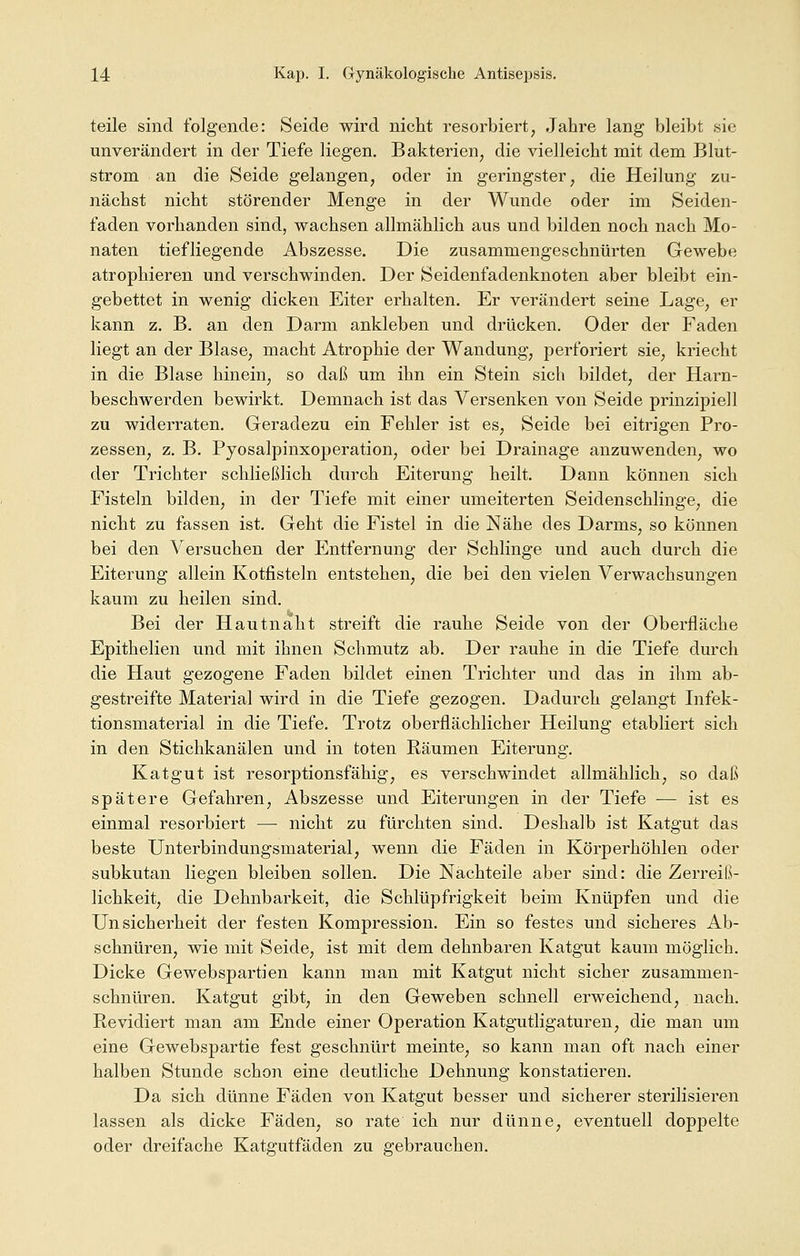 teile sind folgende: Seide wird nicht resorbiert, Jahre lang bleibt sie unverändert in der Tiefe liegen. Bakterien, die vielleicht mit dem Blut- strom an die Seide gelangen, oder in geringster, die Heilung zu- nächst nicht störender Menge in der Wunde oder im Seiden- faden vorhanden sind, wachsen allmählich aus und bilden noch nach Mo- naten tiefliegende Abszesse. Die zusammengeschnürten Gewebe atrophieren und verschwinden. Der Seidenfadenknoten aber bleibt ein- gebettet in wenig dicken Eiter erhalten. Er verändert seine Lage, er kann z. B. an den Darm ankleben und drücken. Oder der Faden liegt an der Blase, macht Atrophie der Wandung, perforiert sie, kriecht in die Blase hinein, so daß um ihn ein Stein sich bildet, der Harn- beschwerden bewirkt. Demnach ist das Versenken von Seide prinzipiell zu widerraten. Geradezu ein Fehler ist es, Seide bei eitrigen Pro- zessen, z. B. Pyosalpinxoperation, oder bei Drainage anzuwenden, wo der Trichter schließlich durch Eiterung heilt. Dann können sich Fisteln bilden, in der Tiefe mit einer umeiterten Seidenschlinge, die nicht zu fassen ist. Geht die Fistel in die Nähe des Darms, so können bei den Versuchen der Entfernung der Schlinge und auch durch die Eiterung allein Kotfisteln entstehen, die bei den vielen Verwachsungen kaum zu heilen sind. Bei der Hautnaht streift die rauhe Seide von der Oberfläche Epithelien und mit ihnen Schmutz ab. Der rauhe in die Tiefe durch die Haut gezogene Faden bildet einen Trichter und das in ihm ab- gestreifte Material wird in die Tiefe gezogen. Dadurch gelangt Infek- tionsmaterial in die Tiefe. Trotz oberflächlicher Heilung etabliert sich in den Stichkanälen und in toten Räumen Eiterung. Katgut ist resorptionsfähig, es verschwindet allmählich, so daß spätere Gefahren, Abszesse und Eiterungen in der Tiefe — ist es einmal resorbiert — nicht zu fürchten sind. Deshalb ist Katgut das beste Unterbindungsmaterial, wenn die Fäden in Körperhöhlen oder subkutan liegen bleiben sollen. Die Nachteile aber sind: die Zerreiß- lichkeit, die Dehnbarkeit, die Schlüpfrigkeit beim Knüpfen und die Unsicherheit der festen Kompression. Ein so festes und sicheres Ab- schnüren, wie mit Seide, ist mit dem dehnbaren Katgut kaum möglich. Dicke Gewebspartien kann man mit Katgut nicht sicher zusammen- schnüren. Katgut gibt, in den Geweben schnell erweichend, nach. Revidiert man am Ende einer Operation Katgutligaturen, die man um eine Gewebspartie fest geschnürt meinte, so kann man oft nach einer halben Stunde schon eine deutliche Dehnung konstatieren. Da sich dünne Fäden von Katgut besser und sicherer sterilisieren lassen als dicke Fäden, so rate ich nur dünne, eventuell doppelte oder dreifache Katgutfäden zu gebrauchen.