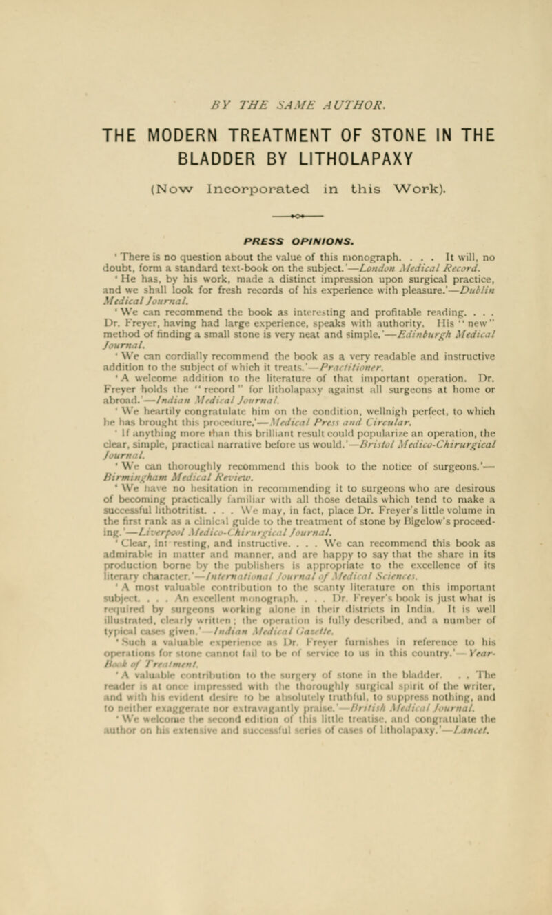 B¥ Till: SAM!: AUTHOR. THE MODERN TREATMENT OF STONE IN THE BLADDER BY LITHOLAPAXY (Now Incorporated in this Work). PRESS OPINIONS. ' There is no question about the value of this monograph. ... It will, no doubt, form a standard text-book on the subject.'—London Medu • He has. by his work, made a distinct impression upon surgical practice, shall look for fresh records of his experience with pleasure.'—Dublin :I Journal. 'We can recommend the book as interesting and profitable reading. . . . with authority. I lis  new  method of rinding a small stone is very neat and simple. — / . .7. can cordiailv recommend the book .is a very readable and instructive don to the subject of which it tr-ats.' P$ utitumer. A welcome addition to the literature of that important operation. Dr. ■ r litholapaxy against all surgeons at home or • We Dgratulati him on the condition, wellnigh perfect, to which h brought this pn cedure.'— • ilar. ■ If anything I rilliant result could popularise an operation, the I fore us would.1 Bristol Medico-Chirm W :'■commend this book to the notice of surgeons.'— Mr mi i ' We :.t.-- no unending it to surgeons who are desirous •. ally familiar with all those details which tend to make ■ •ul hthotriiist. . . . We may, in fact, pla irer's little volume in guide to the treatmeni ol stone by Bigelow'i | i - n.il. active. . . , We can recommend this bo ; manner, and an- nap] il the share in us to the excellence of its • tribution to arc on tins important ent monograph. . . Di Freyer't book Is just what is India. It la well i ribed, and .1 numba of ■ tO his t< me in the b v truthful, ■ : . i.iiui.itr the l .rs of llttx