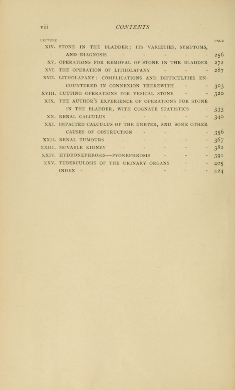 PAGB XIV. STONE IN THE BLADDER: ITS VARIETIES, SYMP1 AMD Dl IGN< >SIS .... 256 \\. OPERATIONS FOR REMOVAL 01 5T0N1 IN MiK 11 \i>l>i R 272 XVI. THE oi'KR \n,tN 01 UTHOLAPAXV - 287 xvii. LITHOLAPAXY: COMPLICATIONS AND DIFFICULTIES EN- COUNTERED i\ CONNEXION mi kiwi 1 11 - - 303 Will. CUTTING OPERATIONS FOR VESICAL STON1 - - 320 XIX. THE AUTHOR'S ivikiimi 01 OPERATIONS FOR STONE N 1 m BLADDER, wi 1 H COGW ITISTICS - 333 \\. Rl N.\! c tLCULUS - - - 340 XXL IMPACTED CALCULUS OF nil URETER, AND SOME OTHER CAUSES < 'I 0BS1 RU< 1 ION - - 356 XXII. Rl \\l TUMOURS XXIII. MOVAB1 B KID! - - - 382 PYON1 PHR< »SIS - - ,;oi \\\. rUBERCULOSIS 01 rHI URINARY ORi - 405 INDEX - - - -  4-1