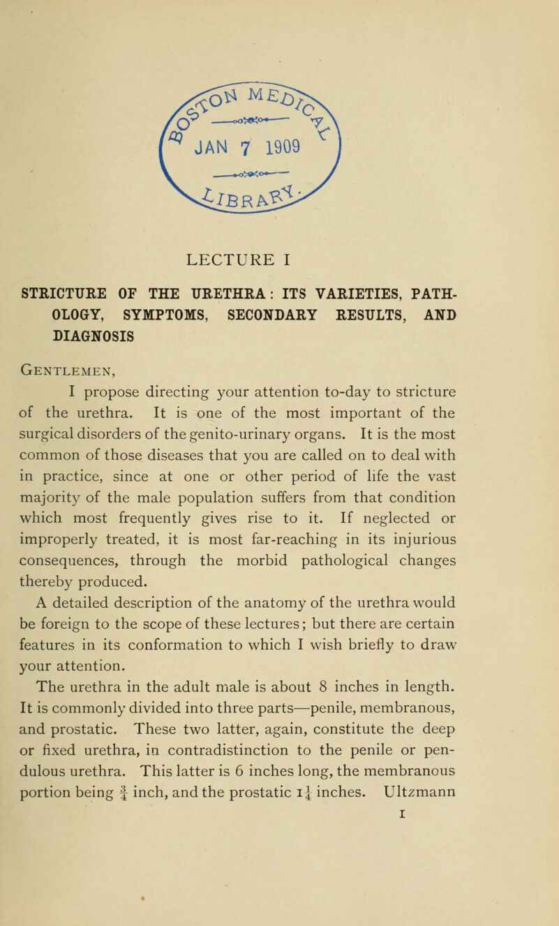 STRICTURE OF THE URETHRA: ITS VARIETIES, PATH- OLOGY, SYMPTOMS, SECONDARY RESULTS, AND DIAGNOSIS Gentlemen, I propose directing your attention to-day to stricture of the urethra. It is one of the most important of the surgical disorders of the genito-urinary organs. It is the most common of those diseases that you are called on to deal with in practice, since at one or other period of life the vast majority of the male population suffers from that condition which most frequently gives rise to it. If neglected or improperly treated, it is most far-reaching in its injurious consequences, through the morbid pathological changes thereby produced. A detailed description of the anatomy of the urethra would be foreign to the scope of these lectures; but there are certain features in its conformation to which I wish briefly to draw your attention. The urethra in the adult male is about 8 inches in length. It is commonly divided into three parts—penile, membranous, and prostatic. These two latter, again, constitute the deep or fixed urethra, in contradistinction to the penile or pen- dulous urethra. This latter is 6 inches long, the membranous portion being f inch, and the prostatic i\ inches. Ultzmann I