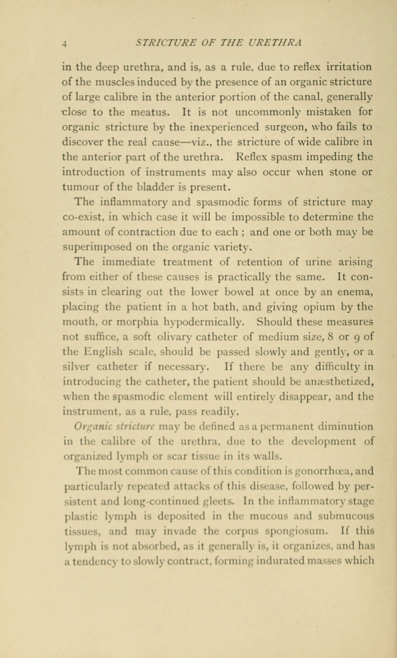 in the deep urethra, and is, as a rule, due to reflex irritation of the muscles induced by the presence of an organic stricture of large calibre in the anterior portion of the canal, generally close to the meatus. It is not uncommonly mistaken for organic stricture by the Inexperienced surgeon, who fails to discover the real cause—viz., the stricture of wide calibre in the anterior part of the urethra. Reflex spasm impeding the introduction of instruments may also occur when stone or tumour of the bladder is present. The inflammatory and spasmodic forms of stricture may co-exist, in which ease it will be impossible to determine the amount of contraction due to each : and one or both may be rimposed on the organic variety. The immediate treatment of retention of urine arising from eitlur of these causes is practically the same. It con- sists in clearing out the lower bowel at once by an enema, placing the patient in a hot bath, and giving opium by the mouth, or morphia hypodermically. Should these measures not suffi ft olivary catheter of medium size,8 or 9 of thr English scale, should be passed slowly and gently, or a silver catheter if necessary. If there be any difficulty in introducing the catheter, the patient should be ana sthetized, when thespasmodic element will entirely disappear, and the instrument, as a rule, pass readily. ture may be define .1 a a permanent diminution in the calibre of the urethra, due to the development of in/e.l lymph 01 lie 111 it- wall 1 mmon cause of this condition is gonorrha .1, and • iculaily repeat d att ft P >11<>wed by per- •■ nt and I 1 the inflammat<u plastic Lymph ted in the mucous and submucous . and may invade the corpus spongiosum. M this lymph 1- not abs<'i i dj adencj toslowl} t, forming indurated ma 1 .which