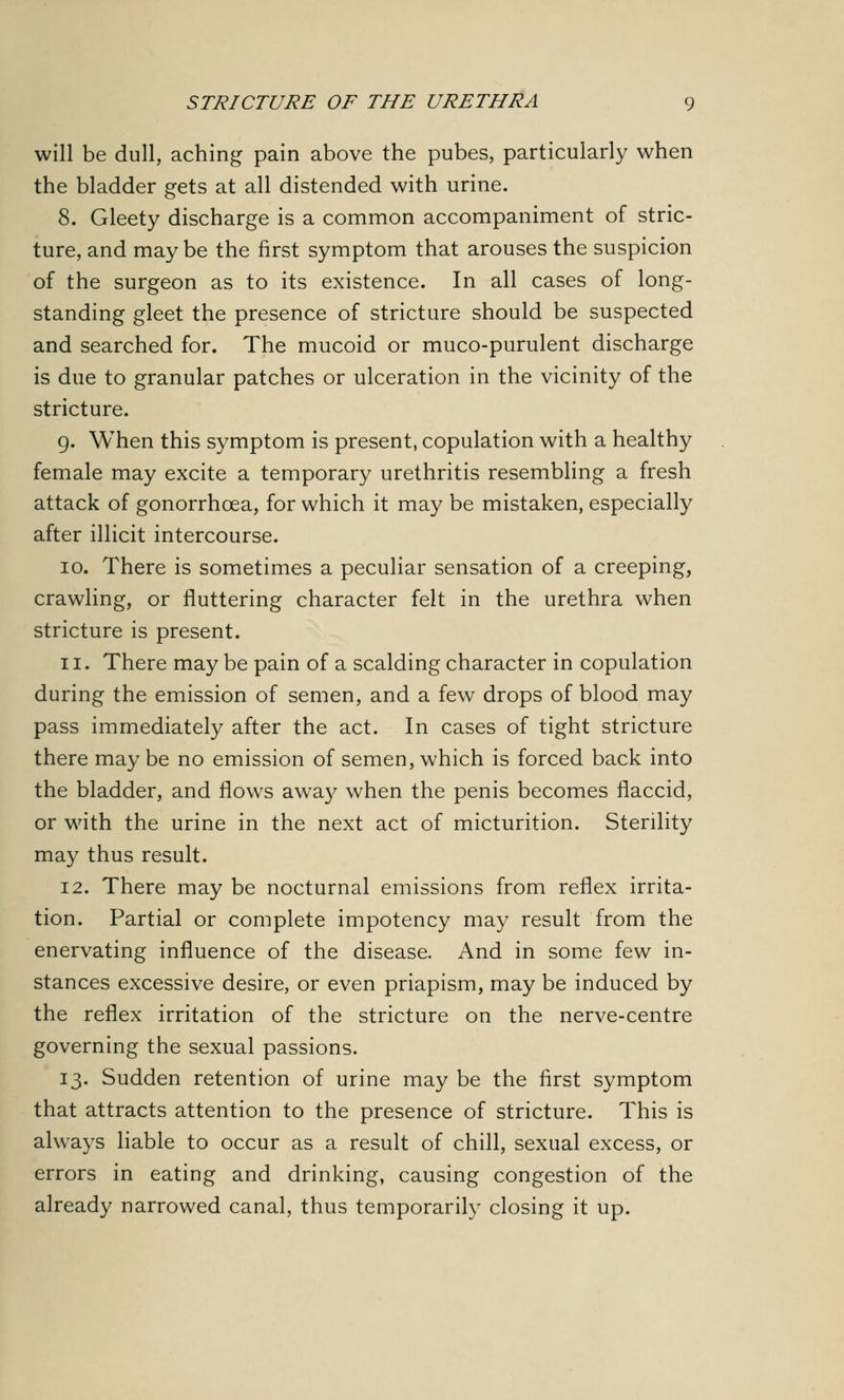 will be dull, aching pain above the pubes, particularly when the bladder gets at all distended with urine. 8. Gleety discharge is a common accompaniment of stric- ture, and may be the first symptom that arouses the suspicion of the surgeon as to its existence. In all cases of long- standing gleet the presence of stricture should be suspected and searched for. The mucoid or muco-purulent discharge is due to granular patches or ulceration in the vicinity of the stricture. 9. When this symptom is present, copulation with a healthy female may excite a temporary urethritis resembling a fresh attack of gonorrhoea, for which it may be mistaken, especially after illicit intercourse. 10. There is sometimes a peculiar sensation of a creeping, crawling, or fluttering character felt in the urethra when stricture is present. n. There may be pain of a scalding character in copulation during the emission of semen, and a few drops of blood may pass immediately after the act. In cases of tight stricture there may be no emission of semen, which is forced back into the bladder, and flows away when the penis becomes flaccid, or with the urine in the next act of micturition. Sterility may thus result. 12. There may be nocturnal emissions from reflex irrita- tion. Partial or complete impotency may result from the enervating influence of the disease. And in some few in- stances excessive desire, or even priapism, may be induced by the reflex irritation of the stricture on the nerve-centre governing the sexual passions. 13. Sudden retention of urine may be the first symptom that attracts attention to the presence of stricture. This is always liable to occur as a result of chill, sexual excess, or errors in eating and drinking, causing congestion of the already narrowed canal, thus temporarily closing it up.