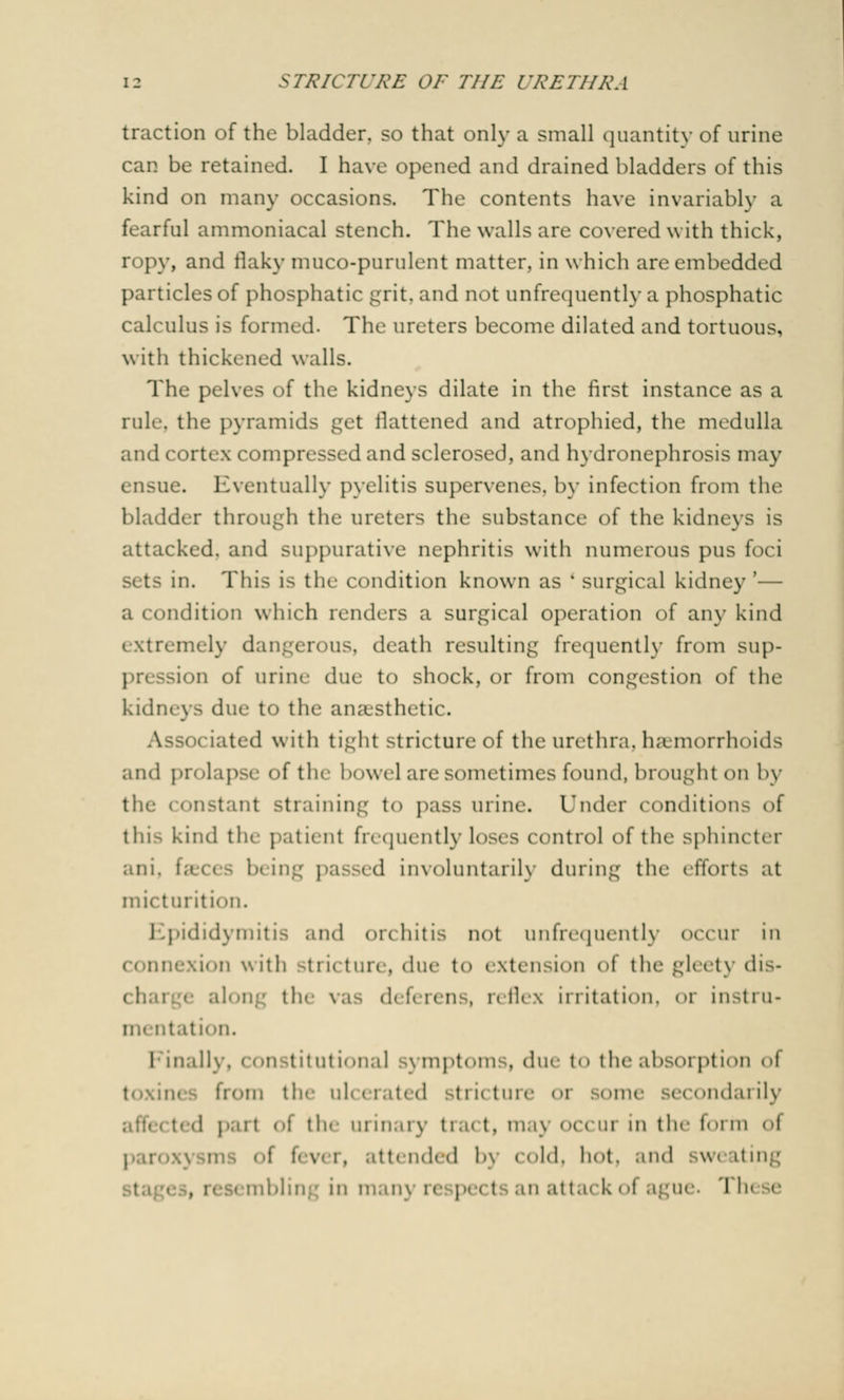 traction of the bladder, so that only a small quantity of urine can be retained. I have opened and drained bladders of this kind on many occasions. The contents have invariably a fearful ammoniacal stench. The walls are covered with thick, ropy, and flaky muco-purulent matter, in which are embedded particles of phosphatic grit, and not unfrequently a phosphatic calculus is formed. The ureters become dilated and tortuous, with thickened walls. The pelves of the kidneys dilate in the first instance as a rule, the pyramids get flattened and atrophied, the medulla and cortex compressed and sclerosed, and hydronephrosis may ensue. Eventually pyelitis supervenes, by infection from the bladder through the ureters the substance of the kidneys is attacked, and suppurative nephritis with numerous pus foci sets in. This is the condition known as 'surgical kidney'— a condition which renders a surgical operation of any kind extremely dangerous, death resulting frequently from sup- ion of urine due to shock, or from congestion of the kidney- due t<> the anaesthetic. eiated with tight stricture of the urethra, haemorrhoids and prolapse of the bowel are sometimes found, brought on by the < onstant straining to pass urine. Under conditions of thi> kind the patient frequently Loses control of the sphincter ani. faeces being passed involuntarily during the efforts at micturition. Epididymitis and orchitis not unfrequently occur in •-.ion with stricture, due to extension of the gleety dis- ren . n flex irritation, < >r insti u- mentation. Finally, constitutional symptoms, due to the absorption oi from the ul< i rati d n ii cure 01 ec< mdai ily .I part oi tin urinary trai t, maj occur in th<' form oi tttended bj cold, hot, and bw< iting , : m man) 1 e pe< I an at ta< k i A ague. 'I In e