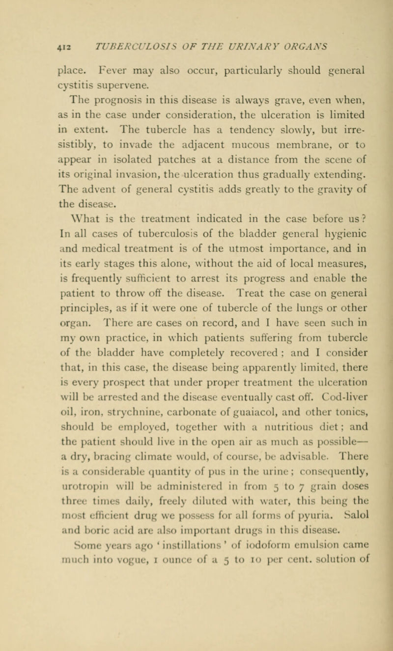 Fever may also occur, particularly should general cystitis supervene The prognosis in this disease is always grave, even when, as in the cast.- under consideration, the ulceration is limited in extent. The tubercle has a tendency slowly, but irre- sistibly, to invade the adjacent mucous membrane, or to appear in isolated patches at a distance from the scene of its original invasion, the ulceration thus gradually extending. The advent of general cystitis adds greatly to the gravity of the disc What is tin treatment indicated in the case before us? In all cases of tuberculosis of the bladder general hygienic and medical treatment is »>f the utmost importance, and in its early >tages this alone, without the aid of local measures, is frequently sufficient to arrest its progress and enable the patient to throw off the disease. Treat the case ^\\ general principles, as if it were one of tubercle of the lungs or other organ. Ther< ar< cases on record, and I have seen such in my own practice, in which patient- suffering from tubercle of the bladder have completely recovered ; and I consider that, in this case, the disease being apparently limited, there very prospect that under prop, r treatment the ulceration mil be arrested and the disease eventually cast off. Cod-liv< r oil, iron, strychnine, carbonate ofguaiacol, and Other tonics, ild be employed, together with a nutrition- diet; and the patient should live in the open air as much as possibl a dry, bracing (Innate would. <>f course, be advisable. There considerable quantity of pus in the urine; consequently, urotropin will be administered in from 5 to - grain d< thre times daily, freely diluted with water, this being the mo t - Hii M m drug we p F01 .ill forms ol pyuria. Salol .nid boiic a< id are al 0 impoitant djugs in tin d S<>u • insf 1ll.1tion -1| 1.i(l(it« 1] in emulsi<>n 1 ame miK h into \ < <; ue, 1 < >un< e of a 5 to 10 per < ent. K>luti< >n ol