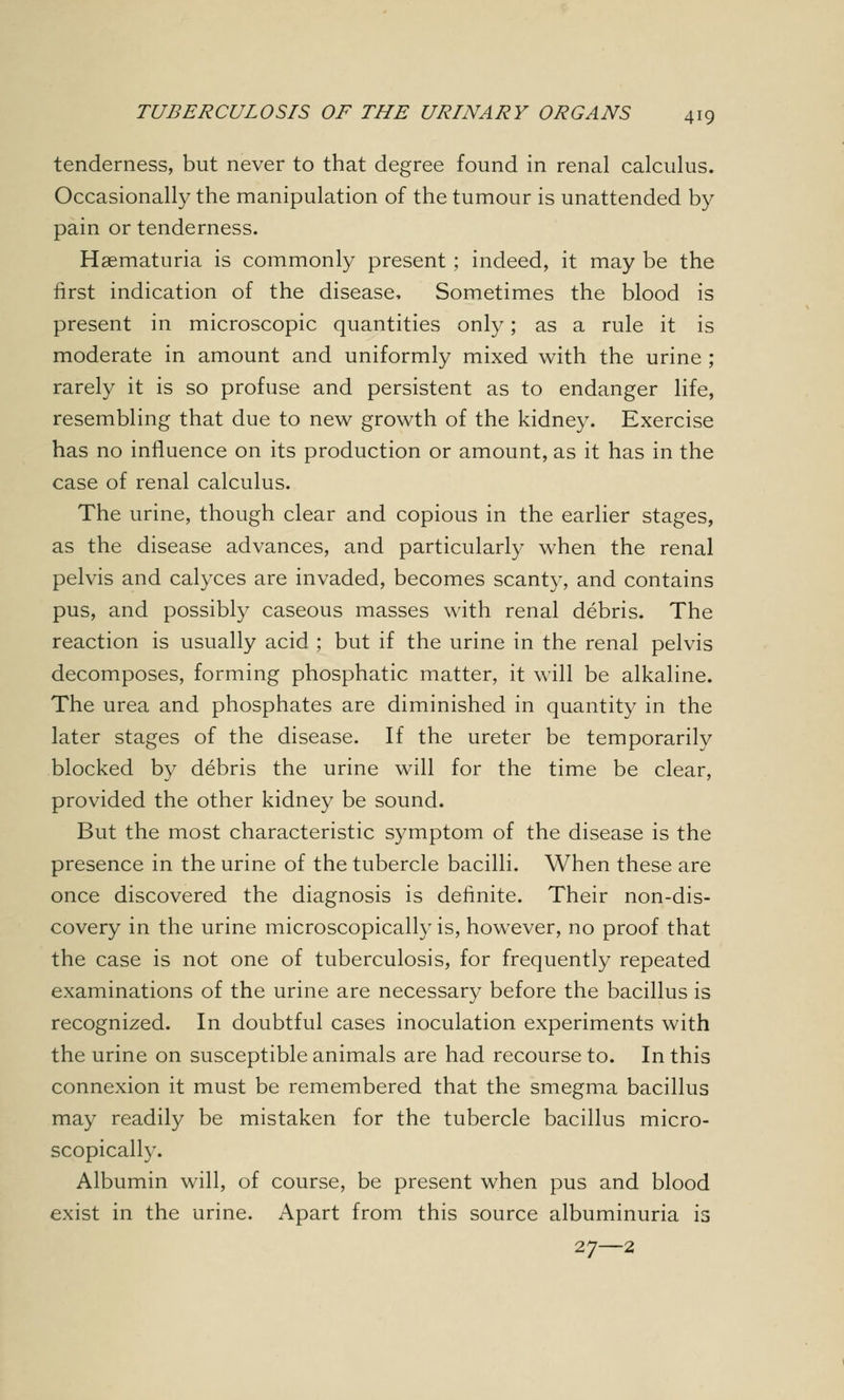 tenderness, but never to that degree found in renal calculus. Occasionally the manipulation of the tumour is unattended by pain or tenderness. Hematuria is commonly present; indeed, it may be the first indication of the disease, Sometimes the blood is present in microscopic quantities only; as a rule it is moderate in amount and uniformly mixed with the urine ; rarely it is so profuse and persistent as to endanger life, resembling that due to new growth of the kidney. Exercise has no influence on its production or amount, as it has in the case of renal calculus. The urine, though clear and copious in the earlier stages, as the disease advances, and particularly when the renal pelvis and calyces are invaded, becomes scanty, and contains pus, and possibly caseous masses with renal debris. The reaction is usually acid ; but if the urine in the renal pelvis decomposes, forming phosphatic matter, it will be alkaline. The urea and phosphates are diminished in quantity in the later stages of the disease. If the ureter be temporarily blocked by debris the urine will for the time be clear, provided the other kidney be sound. But the most characteristic symptom of the disease is the presence in the urine of the tubercle bacilli. When these are once discovered the diagnosis is definite. Their non-dis- covery in the urine microscopically is, however, no proof that the case is not one of tuberculosis, for frequently repeated examinations of the urine are necessary before the bacillus is recognized. In doubtful cases inoculation experiments with the urine on susceptible animals are had recourse to. In this connexion it must be remembered that the smegma bacillus may readily be mistaken for the tubercle bacillus micro- scopically. Albumin will, of course, be present when pus and blood exist in the urine. Apart from this source albuminuria is 27—2