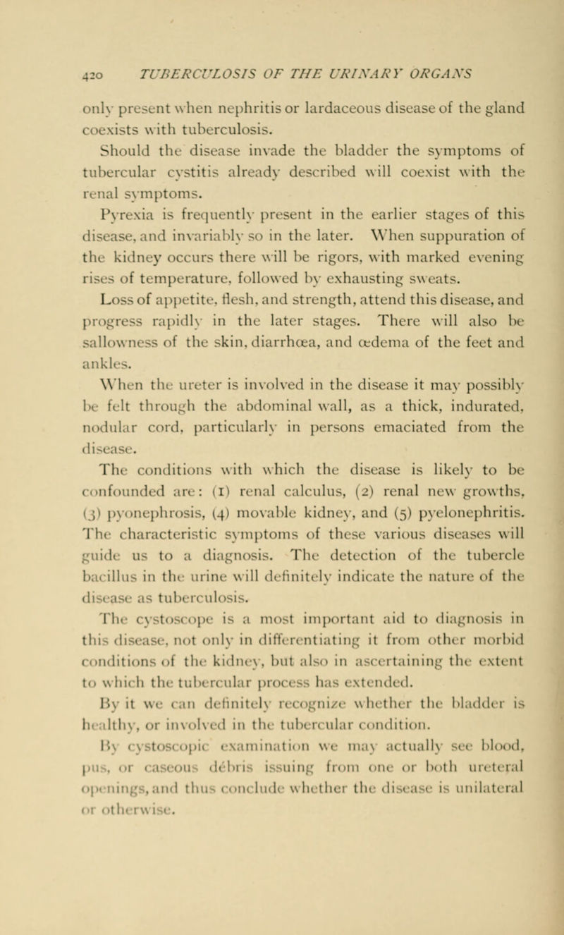 only present when nephritis or lardaceous diseaseof the gland coexists with tuberculosis. Should the disease invade the bladder the symptoms of tubercular cystitis already described will coexist with the renal symptoms. Pyrexia is Frequently present in the earlier stages of this disease, and invariably SO in the later. When suppuration ot tlu kidney occurs there will he rigors, with marked evening rises of temperature, followed by exhausting sweats. Loss of appetite, flesh,and strength, attend this disease, ami progress rapidh in the later Stages. There will also he sallow inss of the skin, diarrhoea, and cedema of the feet and ank! When tlu ureter is involved in the disease it may possibly be felt through the abdominal wall, as a thick, indurated. nodular cord, particularly in persons emaciated from the disease. The conditions with which the disease i> likely to be confounded are: (I) renal calculus, i_'> renal m w growths, pyonephrosis, (4) movable kidney, and (5) pyelonephritis. The characteristic symptoms <>f these various diseases will to a diagnosis. The detection ot the tubercle illus in tin mine will definitely indicate the nature of the disease .1- tuberculosis. 'Ih. ope is a most important aid to diagnosis in this disease, not only in differentiating it from other morbid conditions <>i the kidney, but also in as< ertaining the extent to whii h the tubercular pn - extended. 11 it v. 1 can dennitelj - w nether the bladdei is • h\. (.1- iu\<.Ked in the tuben ular 11 indition. 11 'iim.it 1. .11 we iu.i\ .111 u.ilK s< e blood, .in:' 11.'in .in .11 both ureteral wh« thei tin di ea e is unilateral el Oth( I V.