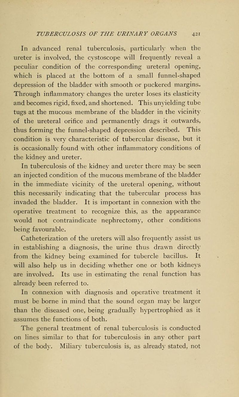 In advanced renal tuberculosis, particularly when the ureter is involved, the cystoscope will frequently reveal a peculiar condition of the corresponding ureteral opening, which is placed at the bottom of a small funnel-shaped depression of the bladder with smooth or puckered margins. Through inflammatory changes the ureter loses its elasticity and becomes rigid, fixed, and shortened. This unyielding tube tugs at the mucous membrane of the bladder in the vicinity of the ureteral orifice and permanently drags it outwards, thus forming the funnel-shaped depression described. This condition is very characteristic of tubercular disease, but it is occasionally found with other inflammatory conditions of the kidney and ureter. In tuberculosis of the kidney and ureter there may be seen an injected condition of the mucous membrane of the bladder in the immediate vicinity of the ureteral opening, without this necessarily indicating that the tubercular process has invaded the bladder. It is important in connexion with the operative treatment to recognize this, as the appearance would not contraindicate nephrectomy, other conditions being favourable. Catheterization of the ureters will also frequently assist us in establishing a diagnosis, the urine thus drawn directly from the kidney being examined for tubercle bacillus. It will also help us in deciding whether one or both kidneys are involved. Its use in estimating the renal function has already been referred to. In connexion with diagnosis and operative treatment it must be borne in mind that the sound organ may be larger than the diseased one, being gradually hypertrophied as it assumes the functions of both. The general treatment of renal tuberculosis is conducted on lines similar to that for tuberculosis in any other part of the body. Miliary tuberculosis is, as already stated, not
