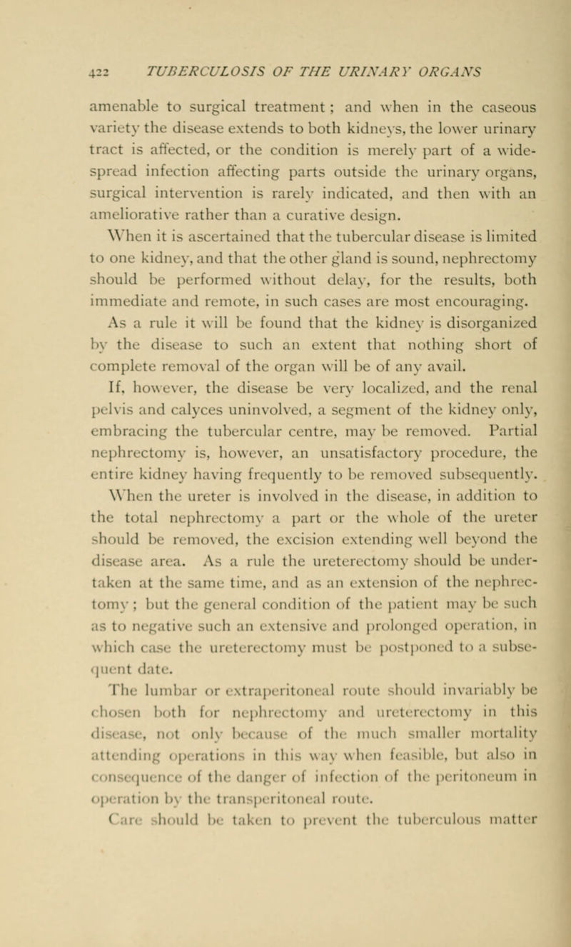 amenable to surgical treatment : and when in the caseous variety the disease extends to both kidneys, the lower urinary Is affected, or the condition is merely part of a wide* spread infection affecting parts outside the urinary organs, surgical intervention is rarely Indicated, and then with an ameliorative rather than a curative design. When it is ascertained that the tubercular disease is limited to one kidney, and that the other gland is sound, nephrectomy should be performed without delay, for the results, both immediate and remote, in such rases are most encouraging. As a rule it will be found that the kidney is disorganized by the disease to such an extent thai nothing short of complete removal of the organ will be oi any avail. If, however, the disease be very localized, and the renal pelvis and calyces uninvolved, a segment oi the kidney only, embracing the tubercular centre, may be removed Partial nephrectomy is. however, an unsatisfactory procedure, the entire kidney having frequently to be removed subsequently. When the ureter Is involved in the disease, in addition to the total nephrectomy a part or the whole <>i the ureter should be removed, the excision extending well beyond the ; . A- a rule the uivtt n vt»>m\ should be under- taken at the same time, and as an i \t< nsion oi the nephrec- tomy : but the general condition of the patient may be such itive such an extensive and prolonged op< ration, in whu h ( ase the un t< n < tomy must 1 postponed to a subse- quent date. I'hc lumbar or extraperitoneal route should invariablj !><• M both tor nephrectomy and ureterectomy in this . not only because i -i the mm h smaller mortality attending operations in this wa) when feasible, but aJ o in oi the d.n: • i < i ml. < ti.'ii of the peiitoneum in the t ran p< i it. >n. al route. 1 hould be taken to pr< venl the I uber< ul< >us matter