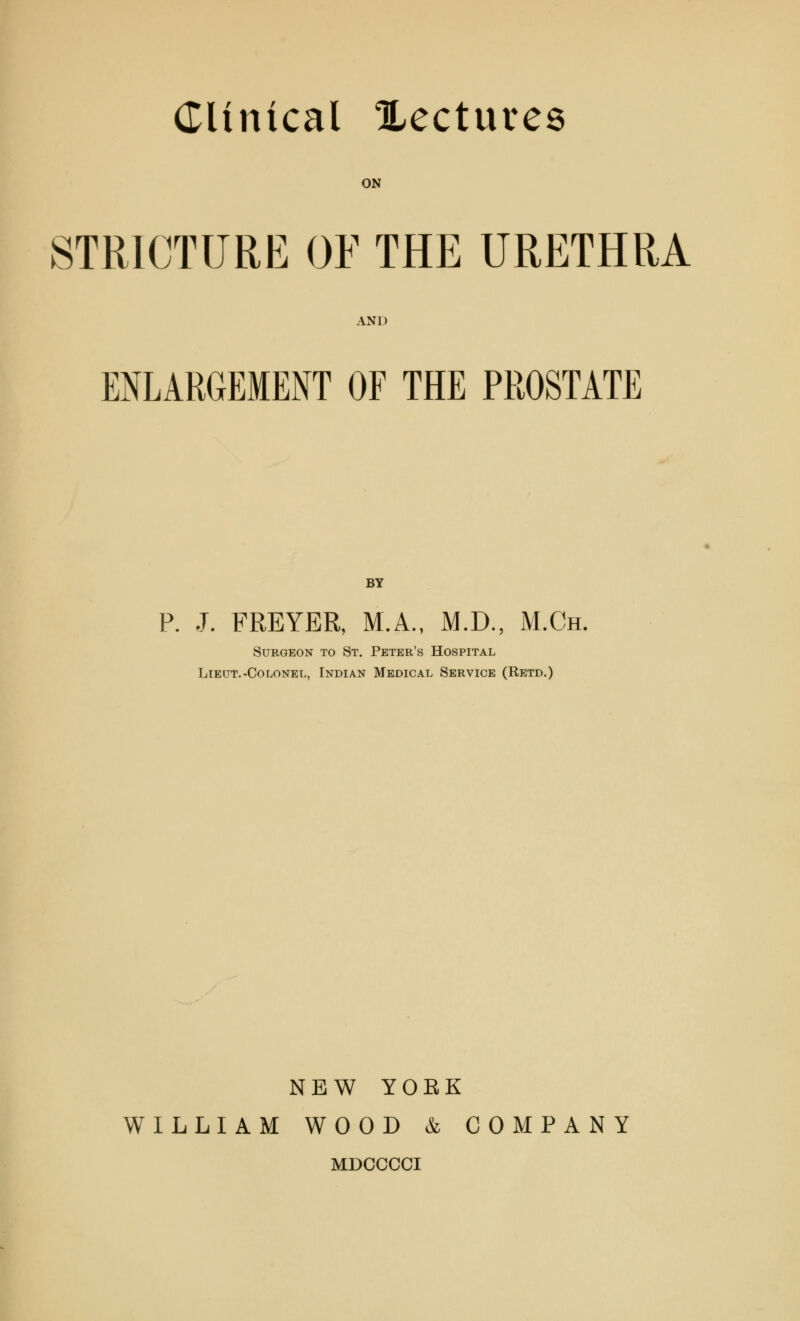 ON STRICTURE OF THE URETHRA AND ENLARGEMENT OF THE PROSTATE BY P. J. FREYER, M.A., M.D., M.Ch. Surgeon to St. Peter's Hospital Lieut.-Colonel, Indian Medical Service (Retd.) NEW YOBK WILLIAM WOOD & COMPANY MDCCCCI