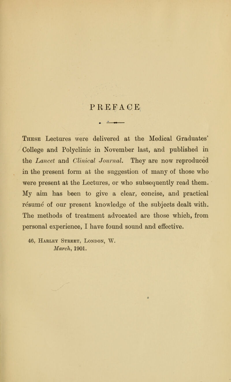PREFACE These Lectures were delivered at the Medical Graduates' College and Polyclinic in November last, and published in the Lancet and Clinical Journal. They are now reproduced in the present form at the suggestion of many of those who were present at the Lectures, or who subsequently read them. My aim has been to give a clear, concise, and practical resume of our present knowledge of the subjects dealt with. The methods of treatment advocated are those which, from personal experience, I have found sound and effective. 46, Harley Street, London, W. March, 1901.