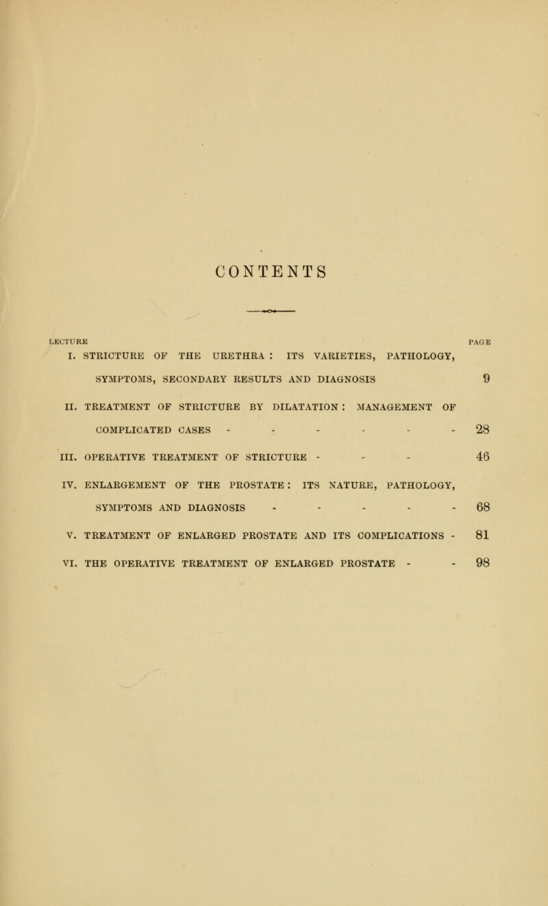 CONTENTS LECTURE PAGE I. STRICTURE OF THE URETHRA : ITS VARIETIES, PATHOLOGY, SYMPTOMS, SECONDARY RESULTS AND DIAGNOSIS 9 II. TREATMENT OF STRICTURE BY DILATATION I MANAGEMENT OF COMPLICATED CASES - - - - 28 III. OPERATIVE TREATMENT OF STRICTURE - 46 IV. ENLARGEMENT OF THE PROSTATE : ITS NATURE, PATHOLOGY, SYMPTOMS AND DIAGNOSIS - - - - 68 V. TREATMENT OF ENLARGED PROSTATE AND ITS COMPLICATIONS - 81 VI. THE OPERATIVE TREATMENT OF ENLARGED PROSTATE - - 98