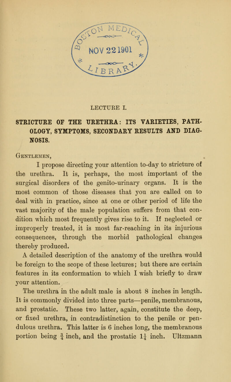 ^ NOV 221901 i^BR^ LECTUKE I. STRICTURE OF THE URETHRA: ITS VARIETIES, PATH- OLOGY, SYMPTOMS, SECONDARY RESULTS AND DIAG- NOSIS. Gentlemen, I propose directing your attention to-day to stricture of the urethra. It is, perhaps, the most important of the surgical disorders of the genito-urinary organs. It is the most common of those diseases that you are called on to deal with in practice, since at one or other period of life the vast majority of the male population suffers from that con- dition which most frequently gives rise to it. If neglected or improperly treated, it is most far-reaching in its injurious consequences, through the morbid pathological changes thereby produced. A detailed description of the anatomy of the urethra would be foreign to the scope of these lectures; but there are certain features in its conformation to which I wish briefly to draw your attention. The urethra in the adult male is about 8 inches in length. It is commonly divided into three parts—penile, membranous, and prostatic. These two latter, again, constitute the deep, or fixed urethra, in contradistinction to the penile or pen- dulous urethra. This latter is 6 inches long, the membranous portion being f inch, and the prostatic 1^ inch. Ultzmann