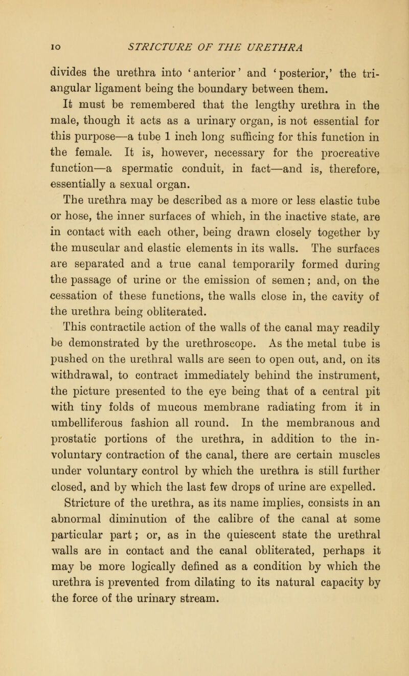 divides the urethra into 'anterior' and 'posterior,' the tri- angular ligament being the boundary between them. It must be remembered that the lengthy urethra in the male, though it acts as a urinary organ, is not essential for this purpose—a tube 1 inch long sufficing for this function in the female. It is, however, necessary for the procreative function—a spermatic conduit, in fact—and is, therefore, essentially a sexual organ. The urethra may be described as a more or less elastic tube or hose, the inner surfaces of which, in the inactive state, are in contact with each other, being drawn closely together by the muscular and elastic elements in its walls. The surfaces are separated and a true canal temporarily formed during the passage of urine or the emission of semen; and, on the cessation of these functions, the walls close in, the cavity of the urethra being obliterated. This contractile action of the walls of the canal may readily be demonstrated by the urethroscope. As the metal tube is pushed on the urethral walls are seen to open out, and, on its withdrawal, to contract immediately behind the instrument, the picture presented to the eye being that of a central pit with tiny folds of mucous membrane radiating from it in umbelliferous fashion all round. In the membranous and prostatic portions of the urethra, in addition to the in- voluntary contraction of the canal, there are certain muscles under voluntary control by which the urethra is still further closed, and by which the last few drops of urine are expelled. Stricture of the urethra, as its name implies, consists in an abnormal diminution of the calibre of the canal at some particular part; or, as in the quiescent state the urethral walls are in contact and the canal obliterated, perhaps it may be more logically defined as a condition by which the urethra is prevented from dilating to its natural capacity by the force of the urinary stream.