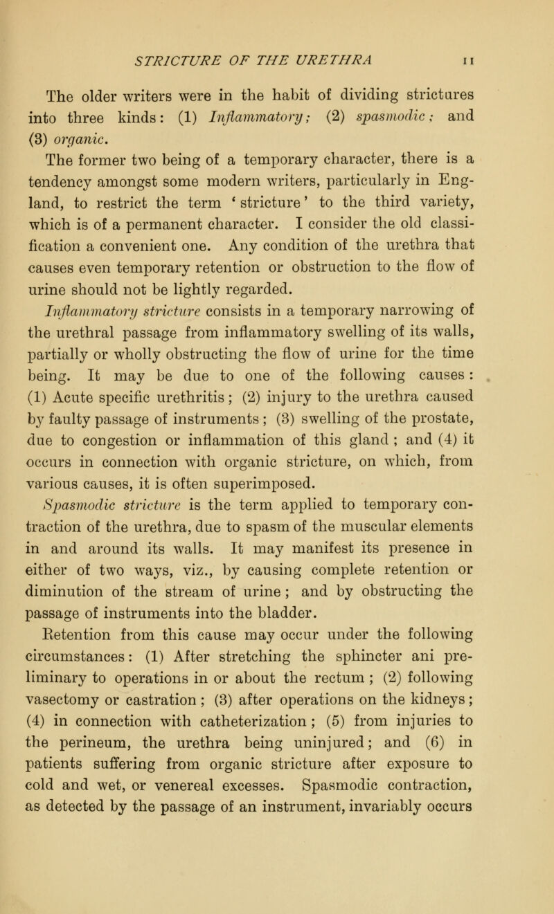 The older writers were in the habit of dividing strictures into three kinds: (1) Inflammatory; (2) spasmodic; and (3) organic. The former two being of a temporary character, there is a tendency amongst some modern writers, particularly in Eng- land, to restrict the term ' stricture' to the third variety, which is of a permanent character. I consider the old classi- fication a convenient one. Any condition of the urethra that causes even temporary retention or obstruction to the flow of urine should not be lightly regarded. Inflammatory stricture consists in a temporary narrowing of the urethral passage from inflammatory swelling of its walls, partially or wholly obstructing the flow of urine for the time being. It may be due to one of the following causes: (1) Acute specific urethritis; (2) injury to the urethra caused by faulty passage of instruments ; (3) swelling of the prostate, due to congestion or inflammation of this gland ; and (4) it occurs in connection with organic stricture, on which, from various causes, it is often superimposed. Spasmodic stricture is the term applied to temporary con- traction of the urethra, due to spasm of the muscular elements in and around its walls. It may manifest its presence in either of two ways, viz., by causing complete retention or diminution of the stream of urine ; and by obstructing the passage of instruments into the bladder. Eetention from this cause may occur under the following circumstances: (1) After stretching the sphincter ani pre- liminary to operations in or about the rectum; (2) following vasectomy or castration ; (3) after operations on the kidneys; (4) in connection with catheterization ; (5) from injuries to the perineum, the urethra being uninjured; and (6) in patients suffering from organic stricture after exposure to cold and wet, or venereal excesses. Spasmodic contraction, as detected by the passage of an instrument, invariably occurs