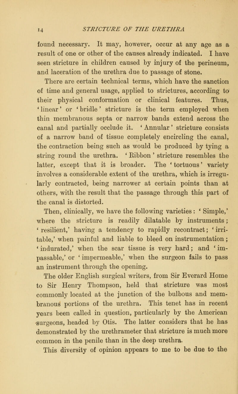 found necessary. It may, however, occur at any age as a result of one or other of the causes already indicated. I have seen stricture in children caused by injury of the perineum, and laceration of the urethra due to passage of stone. There are certain technical terms, which have the sanction of time and general usage, applied to strictures, according to their physical conformation or clinical features. Thus, 1 linear' or ' bridle' stricture is the term employed when thin membranous septa or narrow bands extend across the canal and partially occlude it. ' Annular' stricture consists of a narrow band of tissue completely encircling the canal, the contraction being such as would be produced by tying a string round the urethra. ' Eibbon ' stricture resembles the latter, except that it is broader. The ' tortuous' variety involves a considerable extent of the urethra, which is irregu- larly contracted, being narrower at certain points than at others, with the result that the passage through this part of the canal is distorted. Then, clinically, we have the following varieties: ' Simple,' where the stricture is readily dilatable by instruments; 6 resilient,' having a tendency to rapidly recontract; ' irri- table,' when painful and liable to bleed on instrumentation; 6 indurated,' when the scar tissue is very hard; and ' im- passable,' or ' impermeable,' when the surgeon fails to pass an instrument through the opening. The older English surgical writers, from Sir Everard Home to Sir Henry Thompson, held that stricture was most commonly located at the junction of the bulbous and mem- branous portions of the urethra. This tenet has in recent years been called in question, particularly by the American •surgeons, headed by Otis. The latter considers that he has demonstrated by the urethrameter that stricture is much more common in the penile than in the deep urethra. This diversity of opinion appears to me to be due to the