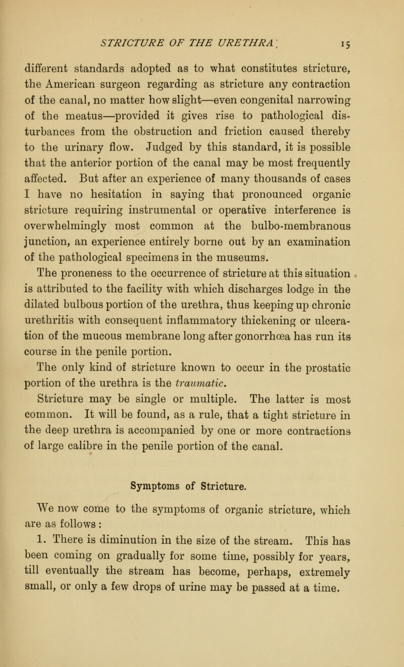 different standards adopted as to what constitutes stricture, the American surgeon regarding as stricture any contraction of the canal, no matter how slight—even congenital narrowing of the meatus—provided it gives rise to pathological dis- turbances from the obstruction and friction caused thereby to the urinary flow. Judged by this standard, it is possible that the anterior portion of the canal may be most frequently affected. But after an experience of many thousands of cases I have no hesitation in saying that pronounced organic stricture requiring instrumental or operative interference is overwhelmingly most common at the bulbo-membranous junction, an experience entirely borne out by an examination of the pathological specimens in the museums. The proneness to the occurrence of stricture at this situation is attributed to the facility with which discharges lodge in the dilated bulbous portion of the urethra, thus keeping up chronic urethritis with consequent inflammatory thickening or ulcera- tion of the mucous membrane long after gonorrhoea has run its course in the penile portion. The only kind of stricture known to occur in the prostatic portion of the urethra is the traumatic. Stricture may be single or multiple. The latter is most common. It will be found, as a rule, that a tight stricture in the deep urethra is accompanied by one or more contractions of large calibre in the penile portion of the canal. Symptoms of Stricture. We now come to the symptoms of organic stricture, which are as follows: 1. There is diminution in the size of the stream. This has been coming on gradually for some time, possibly for years, till eventually the stream has become, perhaps, extremely small, or only a few drops of urine may be passed at a time.