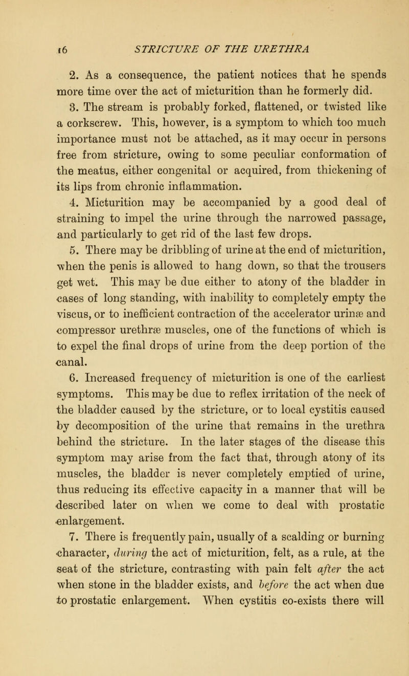 2. As a consequence, the patient notices that he spends more time over the act of micturition than he formerly did. 3. The stream is probably forked, flattened, or twisted like a corkscrew. This, however, is a symptom to which too much importance must not be attached, as it may occur in persons free from stricture, owing to some peculiar conformation of the meatus, either congenital or acquired, from thickening of its lips from chronic inflammation. 4. Micturition may be accompanied by a good deal of straining to impel the urine through the narrowed passage, and particularly to get rid of the last few drops. 5. There may be dribbling of urine at the end of micturition, when the penis is allowed to hang down, so that the trousers get wet. This may be due either to atony of the bladder in cases of long standing, with inability to completely empty the viscus, or to inefficient contraction of the accelerator urinae and compressor urethrae muscles, one of the functions of which is to expel the final drops of urine from the deep portion of the canal. 6. Increased frequency of micturition is one of the earliest symptoms. This may be due to reflex irritation of the neck of the bladder caused by the stricture, or to local cystitis caused by decomposition of the urine that remains in the urethra behind the stricture. In the later stages of the disease this symptom may arise from the fact that, through atony of its muscles, the bladder is never completely emptied of urine, thus reducing its effective capacity in a manner that will be described later on when we come to deal with prostatic -enlargement. 7. There is frequently pain, usually of a scalding or burning character, during the act of micturition, felt, as a rule, at the seat of the stricture, contrasting with pain felt after the act when stone in the bladder exists, and before the act when due to prostatic enlargement. When cystitis co-exists there will