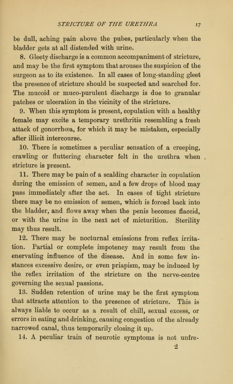 be dull, aching pain above the pubes, particularly when the bladder gets at all distended with urine. 8. Gleety discharge is a common accompaniment of stricture, and may be the first symptom that arouses the suspicion of the surgeon as to its existence. In all cases of long-standing gleet the presence of stricture should be suspected and searched for. The mucoid or muco-purulent discharge is due to granular patches or ulceration in the vicinity of the stricture. 9. When this symptom is present, copulation with a healthy female may excite a temporary urethritis resembling a fresh attack of gonorrhoea, for which it may be mistaken, especially after illicit intercourse. 10. There is sometimes a peculiar sensation of a creeping, crawling or fluttering character felt in the urethra when stricture is present. 11. There may be pain of a scalding character in copulation during the emission of semen, and a few drops of blood may pass immediately after the act. In cases of tight stricture there may be no emission of semen, which is forced back into the bladder, and flows away when the penis becomes flaccid, or with the urine in the next act of micturition. Sterility may thus result. 12. There may be nocturnal emissions from reflex irrita- tion. Partial or complete impotency may result from the enervating influence of the disease. And in some few in- stances excessive desire, or even priapism, may be induced by the reflex irritation of the stricture on the nerve-centre governing the sexual passions. 13. Sudden retention of urine may be the first symptom that attracts attention to the presence of stricture. This is always liable to occur as a result of chill, sexual excess, or errors in eating and drinking, causing congestion of the already narrowed canal, thus temporarily closing it up. 14. A peculiar train of neurotic symptoms is not unfre- 2